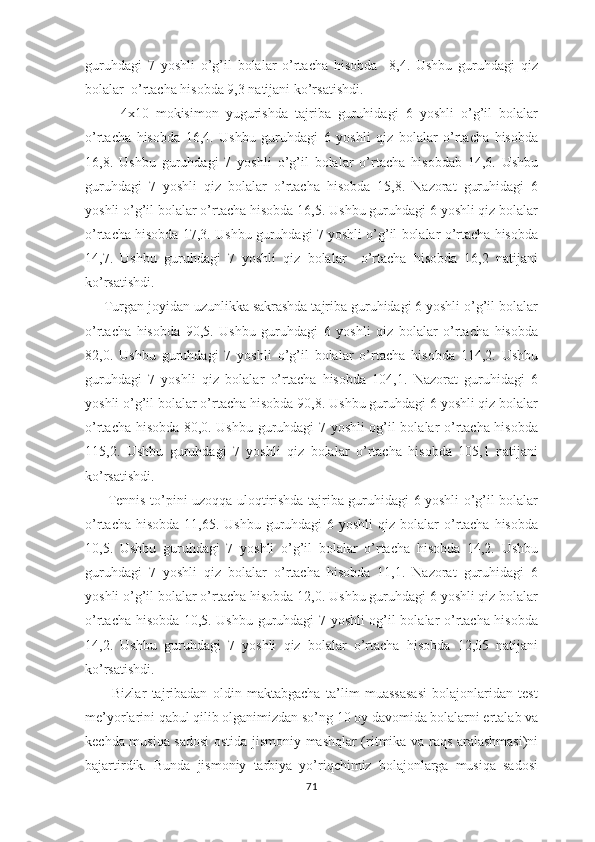 guruhdagi   7   yoshli   o’g’il   bolalar   o’rtacha   hisobda     8,4.   Ushbu   guruhdagi   qiz
bolalar  o’rtacha hisobda 9,3 natijani ko’rsatishdi.
          4x10   mokisimon   yugurishda   tajriba   guruhidagi   6   yoshli   o’g’il   bolalar
o’rtacha   hisobda   16,4.   Ushbu   guruhdagi   6   yoshli   qiz   bolalar   o’rtacha   hisobda
16,8.   Ushbu   guruhdagi   7   yoshli   o’g’il   bolalar   o’rtacha   hisobdab   14,6.   Ushbu
guruhdagi   7   yoshli   qiz   bolalar   o’rtacha   hisobda   15,8.   Nazorat   guruhidagi   6
yoshli o’g’il bolalar o’rtacha hisobda 16,5. Ushbu guruhdagi 6 yoshli qiz bolalar
o’rtacha hisobda 17,3. Ushbu guruhdagi 7 yoshli o’g’il bolalar o’rtacha hisobda
14,7.   Ushbu   guruhdagi   7   yoshli   qiz   bolalar     o’rtacha   hisobda   16,2   natijani
ko’rsatishdi.
     Turgan joyidan uzunlikka sakrashda tajriba guruhidagi 6 yoshli o’g’il bolalar
o’rtacha   hisobda   90,5.   Ushbu   guruhdagi   6   yoshli   qiz   bolalar   o’rtacha   hisobda
82,0.   Ushbu   guruhdagi   7   yoshli   o’g’il   bolalar   o’rtacha   hisobda   114,2.   Ushbu
guruhdagi   7   yoshli   qiz   bolalar   o’rtacha   hisobda   104,1.   Nazorat   guruhidagi   6
yoshli o’g’il bolalar o’rtacha hisobda 90,8. Ushbu guruhdagi 6 yoshli qiz bolalar
o’rtacha hisobda 80,0. Ushbu guruhdagi 7 yoshli og’il bolalar o’rtacha hisobda
115,2.   Ushbu   guruhdagi   7   yoshli   qiz   bolalar   o’rtacha   hisobda   105,1   natijani
ko’rsatishdi.
         Tennis to’pini uzoqqa uloqtirishda tajriba guruhidagi 6 yoshli o’g’il bolalar
o’rtacha hisobda  11,65. Ushbu  guruhdagi  6 yoshli  qiz  bolalar  o’rtacha  hisobda
10,5.   Ushbu   guruhdagi   7   yoshli   o’g’il   bolalar   o’rtacha   hisobda   14,2.   Ushbu
guruhdagi   7   yoshli   qiz   bolalar   o’rtacha   hisobda   11,1.   Nazorat   guruhidagi   6
yoshli o’g’il bolalar o’rtacha hisobda 12,0. Ushbu guruhdagi 6 yoshli qiz bolalar
o’rtacha hisobda 10,5. Ushbu guruhdagi 7 yoshli og’il bolalar o’rtacha hisobda
14,2.   Ushbu   guruhdagi   7   yoshli   qiz   bolalar   o’rtacha   hisobda   12,05   natijani
ko’rsatishdi.
          Bizlar   tajribadan   oldin   maktabgacha   ta’lim   muassasasi   bolajonlaridan   test
me’yorlarini qabul qilib olganimizdan so’ng 10 oy davomida bolalarni ertalab va
kechda musiqa sadosi ostida jismoniy mashqlar (ritmika va raqs aralashmasi)ni
bajartirdik.   Bunda   jismoniy   tarbiya   yo’riqchimiz   bolajonlarga   musiqa   sadosi
71 