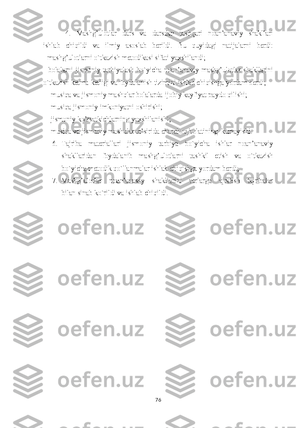         4.   Mashg’ulotlar   dars   va   darsdan   tashqari   noan’anaviy   shakllari
ishlab   chiqildi   va   ilmiy   asoslab   berildi.   Bu   quyidagi   natijalarni   berdi:
- mashg’ulotlarni o`tkazish metodikasi sifati yaxshilandi;
- bolalarni  jismoniy tarbiyalash bo`yicha noan’anaviy mashg’ulotlar  shakllarini
o`tkazish ketma-ketligi va foydalanish tizimini ishlab chiqishga yordam berdi;
 -   musiqa va jismoniy mashqlar bolalarda-ijobiy kayfiyat paydo qilishi;
-   musiqa jismoniy imkoniyatni oshirishi; 
-   jismoniy ko’rsatkichlarning yaxshilanishi;
-   musiqa va jismoniy mashqlar ta’sirida charchoq holatining  kamayishi.
6. Tajriba   materiallari   jismoniy   tarbiya   bo`yicha   ishlar   noan’anaviy
shakllaridan   foydalanib   mashg’ulotlarni   tashkil   etish   va   o`tkazish
bo`yicha metodik qo`llanmalar ishlab chiqishga yordam berdi;
7. Mashg’ulotlar   noan’anaviy   shakllarini   turlarga   ajratish   tajribalar
bilan sinab ko`rildi va ishlab chiqildi.    
76 