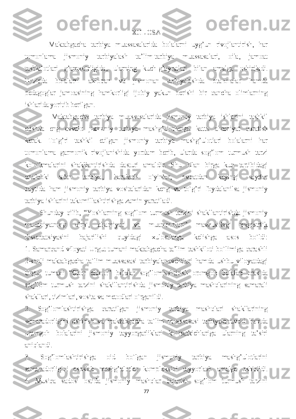 XULOSA 
          Maktabgacha   tarbiya   muassasalarida   bolalarni   uyg’un   rivojlantirish,   har
tomonlama   jismoniy   tarbiyalash   ta’lim-tarbiya   muassasalari,   oila,   jamoat
tashkilotlari   g’amxo`rligida,   ularning   kuch-g’ayratlari   bilan   amalga   oshiriladi.
Hozirda   bolalarni   axloqan   va   jismonan   tarbiyalashda   ota-onalar   hamda
pedagoglar   jamoasining   hamkorligi   ijobiy   yakun   berishi   bir   qancha   olimlarning
ishlarida yoritib berilgan.
          Maktabgacha   tarbiya   muassasalarida   jismoniy   tarbiya   ishlarini   tashkil
etishda   eng   avvalo   jismoniy   tarbiya   mashg’ulotlariga   katta   ahamiyat   qaratish
kerak.   To`g’ri   tashkil   etilgan   jismoniy   tarbiya   mashg’ulotlari   bolalarni   har
tomonlama   garmonik   rivojlanishida   yordam   berib,   ularda   sog’lom   turmush   tarzi
ko`nikmalarini   shakllantirishda   dasturi   amaldir.   Shu   bilan   birga   kun   tartibidagi
ertalabki   adan   tarbiya,   harakatli   o`yinlar,   ovqatdan   keyingi   sayrlar
paytida   ham   jismoniy   tarbiya   vositalaridan   keng   va   to`g’ri   foydalanilsa   jismoniy
tarbiya ishlarini takomillashtirishga zamin yaratiladi.
          Shunday   qilib,   “Yoshlarning   sog’lom   turmush   tarzini   shakllantirishda   jismoniy
madaniyatning   o’rni,   ahamiyati   va   muammolari”   mavzusidagi   magistrlik
dissertatsiyasini   bajarilishi   quyidagi   xulosalarga   kelishga   asos   bo`ldi:
1. Samarqand viloyati Urgut tumani maktabgacha ta’lim tashkiloti bo`limiga qarashli
2-sonli   maktabgacha   ta`lim   muassasasi   tarbiyalanuvchilari   hamda   ushbu   viloyatdagi
Urgut   tumani   “Chor   chinor”   bolalar   sog’lomlashtirish   oromgoh   bolalari   orasida
sog’lom   turmush   tarzini   shakillantirishda   jismoniy   tarbiya   mashqlarining   samarali
shakllari, tizimlari, vosita va metodlari o`rganildi.
2.   Sog’lomlashtirishga   qaratilgan   jismoniy   tarbiya   mashqlari   shakllarining
samaradorligini   oshirish   va   maktabgacha   ta`lim   muassasasi   tarbiyalanuvchi   hamda
oromgoh   bolalarini   jismoniy   tayyorgarliklari   ko`rsatkichlariga   ularning   ta’siri
aniqlandi.
3.   Sog’lomlashtirishga   oid   bo`lgan   jismoniy   tarbiya   mashg’ulotlarini
samaradorligini   asoslab   mashg’ulotlar   kompleksini   tayyorlash   amalga   oshirildi.
4.   Musiqa   sadosi   ostida   jismoniy   mashqlar   bajarish   sog’lom   turmush   tarzini
77 