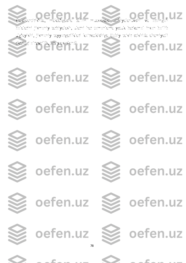 shakillantirishda,   maktabgacha   ta`lim   muassasasi   tarbiyalanuvchi   va   oromgoh
bolalarini   jismoniy   tarbiyalash,   ularni   har   tomonlama   yetuk   barkamol   inson   bo`lib
ulg’ayishi,   jismoniy   tayyorgarliklari   ko`rsatkichiga   ijobiy   ta`sir   etishida   ahamiyatli
ekanligi o`rganilib, ilmiy asoslandi.
78 