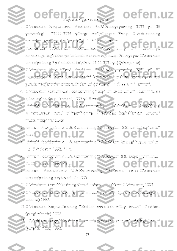 Foydalanilgan adabiyotlar:
1. O’zbekiston   Respublikasi   Prezidenti   Sh.M.Mirziyoyevning   2022   yil   28
yanvardagi     “2022-2026   yillarga   mo’ljallangan   Yangi   O’zbekistonning
taraqqiyot strategiyasi to’grisida”gi PF-60 son  Farmoni.
2. Toshkentda   O‘zbekiston   Respublikasi   Prezidentining   o‘z   lavozimiga
kirishishiga bag‘ishlangan tantanali marosimdagi nutqi. Mirziyoyev O’zbekiston
taraqqiyotining 7 yo’nalishini belgiladi. 06.11.2021 yil (Qalampir.uz) 
3. O’zbekiston   Respublikasi   Prezidenti   Sh.M.Mirziyoyevning   2020   yil   30
oktyabrdagi   “Sog’lom   turmush   tarzini   keng   tadbiq   etish   va   ommaviy   sportni
yanada rivojlantirish chora-tadbirlari to’g’risida”gi PF-6099-sonli Farmoni.
4. O’zbekiston Respublikasi Prezidentining “ Sog’lom avlod uchun” ordenini ta’sis
qilish tog’risida”gi Farmoni, 1993 yil 8 mart.
5. Birinchi   Prezidentimiz   U.A.Karimovning   O’zbekiston   Respublikasi
Konstitutsiyasi   qabul   qilinganligining   21-yilligiga   bag’ishlangan   tantanali
marosimdagi ma’ruzasi.
6. Birinchi   Prezidentimiz   U.A.Karimovning   “O’zbekiston   XXI   asr   bo’sag’asida”
kitobi.
7. Birinchi   Prezidentimiz   U.A.Karimovning   “O’zbekiston   kelajagi   buyuk   davlat.-
T.: O’zbekiston.1992.-62 b.
8. Birinchi  Prezidentimiz U.A.Karimovning “O’zbekiston  XXI  asrga  intilmoqda.-
T.: O’zbekiston,1997.-47 b.
9. Birinchi   Prezidentimiz   U.A.Karimovning   “Barkamol   avlod-O’zbekiston
tarqaqqiyotining poydevori.-T.: 1997
10. O’zbekiston Respublikasining Konstitutsiyasi. –Toshkent,O’zbekiston, 1992
11. O’zbekiston Respublikasining “Ta’lim tao’g’risida”gi Qonuni. Toshkent (yangi
tahrirda) 1997.
12. O’zbekiston   Respublikasining   “Kadrlar   tayyorlash   milliy   dasturi”.   Toshkent
(yangi tahrirda) 1997.
13.   O’zbekiston  Respublikasining  “Jismoniy tarbiya va sport  to’g’risidagi  Qonuni
(yangi tahrirda) 1992.
79 