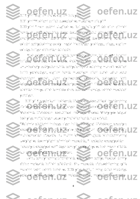 2016-yini “Sog`lom ona va sog`lom bola yili” 
2021-yini “Yoshlarni qo`llab-quvvatlash va mustahkam oila yili”
2022-yilni   “Inson   qadrini   ulug’lash   va   faol   mahalla   yili”   deb   e`lon   qilinishi
hamda   shu   munosabat   bilan   davlat   dasturlarining   qabul   qilinganligi   va   ularni
amaliyotga   samarali   tadbiq   etib   kelinayotganligi   davlatimizning   barkamol
avlodni   tarbiyalashning   asosiy     negizi   hisoblangan   yoshlarga,   oilaga,   sog`lom
avlodga bo`lgan e`tiboridan dalolatdir.
           Yosh avlodni  tarbiyalash  ishida jamiyatning muhim, hal  qiluvchi  bo`g`ini
bo`lgan,   farzandlar,   shaxs   sifatida   shakllanib,   Vatanga   muhabbat,   milliy   va
umumbashariy   qadriyatlar   ruhida   tarbiyalanib,   o`z   xalqining   munosib   vakillari
bo`lib   yetishadigan,   sog`lom   hamda   mustahkam   oilani   qurish   uchun   zarur
sharoitlarni   yaratish,   ularni   giyohvandlik,   axloqsizlik,   tashqaridan   kirib
kelayotgan   tuban   <<ommaviy   madaniyat>>ning   turli   illatlari   xavfi   va   zararli
ta`siridan himoya qilish kompleks chora-tadbirlarini amalga oshirish masalalari
yoritilgan.
      2021 yil  6-noyabr kuni Toshkentda O‘zbekiston Respublikasi Prezidentining
o‘z lavozimiga kirishishiga bag‘ishlangan tantanali marosim bo‘lib o‘tdi.
Marosimda   O‘zbekiston   Respublikasi   Prezidenti   Shavkat   Mirziyoyev   kelgusi
besh yilga mo‘ljallangan ustuvor yo‘nalishlar haqida nutq so‘zladi.
“Xalqimiz   talablarini   inobatga   olgan   holda,   biz   Yangi   O‘zbekiston   taraqqiyot
strategiyasini   ishlab   chiqdik   va   saylov   jarayonida   uni   o‘ziga   xos   umumxalq
muhokamasidan   o‘tkazdik.   Bu   muhim   konseptual   hujjatda   islohotlarimizning
uzviyligi va davomiyligini ta’minlash maqsadida, “Harakatlar strategiyasidan –
Taraqqiyot strategiyasi sari” degan tamoyil asosiy g‘oya va bosh mezon sifatida
kun tartibiga qo‘yildi”, deydi Prezident.  
          Ushbu   tamolyillarning   to’rtinchisida   sifatli   ta’lim-tarbiya   masalasi   doimiy
e’tibor   markazida   bo‘lishi   ta’kidlandi.   Shu   maqsadda   o‘qituvchilarning   oylik
maoshini   izchil   oshirib   borish   va   2025   yilga   borib,   1   ming   dollar   miqdoriga
yetkazish   ko‘zda   tutilgan.   `Yangi   maktablar   qurish,   mavjudlarining   moddiy-
8 