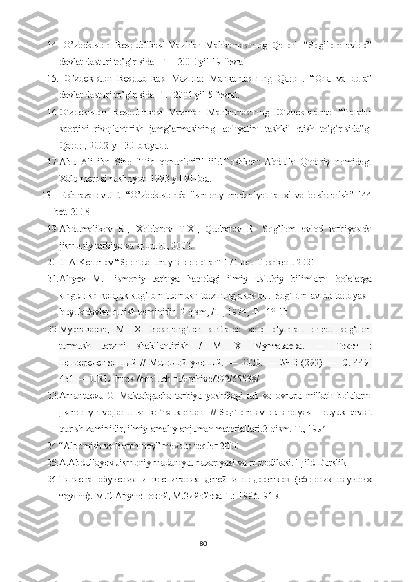 14.   O’zbekiston   Respublikasi   Vazirlar   Mahkamasining   Qarori.   “Sog’lom   avlod”
davlat dasturi to’g’risida. –T.: 2000 yil 19 fevral.
15.   O’zbekiston   Respublikasi   Vazirlar   Mahkamasining   Qarori.   “Ona   va   bola”
davlat dasturi to’g’risida.-T.: 2001 yil 5 fevral.
16. O’zbekiston   Respublikasi   Vazirlar   Mahkamasining   O’zbekistonda   “Bolalar
sportini   rivojlantirish   jamg’armasining   faoliyatini   tashkil   etish   to’g’risida”gi
Qarori, 2002-yil 30-oktyabr.
17. Abu   Ali   ibn   Sino   “Tib   qonunlari”1-jild.Toshkent   Abdulla   Qodiriy   nomidagi
Xalq merosi nashriyoti 1993 yil 91-bet.
18.     Eshnazarov.J.E.  “O’zbekistonda   jismoniy   madaniyat   tarixi  va   boshqarish”  144
bet. 2008
19. Abdumalikov   R.,   Xoldorov   T.X.,   Qudratov   R.   Sog’lom   avlod   tarbiyasida
jismoniy tarbiya va sport.T., 2003.
20.  F.A.Kerimov “Sportda ilmiy tadqiqotlar” 171 bet. Toshkent-2021
21. Aliyev   M.   Jismoniy   tarbiya   haqidagi   ilmiy   uslubiy   bilimlarni   bolalarga
singdirish kelajak sog’lom turmush tarzining asosidir. Sog’lom avlod tarbiyasi-
buyuk davlat qurish zaminidir. 2 qism, /T., 1994, -B. 13-1b.
22. Муртазаева ,   М .   Х .   Boshlang`ich   sinflarda   xalq   o‘yinlari   orqali   sog‘lom
turmush   tarzini   shakllantirish   /   М .   Х .   Муртазаева .   —   Текст   :
непосредственный   //   Молодой   ученый .   —   2020.   —   №   2   (292).   —   С .   449-
451. — URL: https://moluch.ru/archive/292/65538/ 
23. Amantaeva   G.   Maktabgacha   tarbiya   yoshdiagi   tub   va   ovrupa   millatli   bolalarni
jismoniy rivojlantirish ko`rsatkichlari. // Sog’lom avlod tarbiyasi –buyuk davlat
qurish zaminidir, ilmiy-amaliy anjuman materiallari.2-qism. T., 1994
24. “Alpomish va Barchinoy” maxsus testlar 2000.
25. A.Abdullayev Jismoniy madaniyat nazariyasi va metodikasi.1-jild.Darslik
26. Гигиена   обучения   и   воспитания   детей   и   подростков   (сборник   научних
трудов). М.С Арутюповой, М.Зийойева  T.: 1996.-91 s.
80 