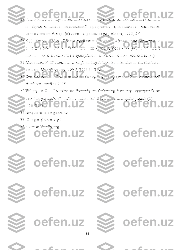 27. Глазорина   Л.Д.Научно-методические основи реализатсии оздоровителного
и   образователного   нарпавлений   программ ы   физического   воспитания
дошколников. Авторефф.дисс…д-ра.пед.наук., Минск, 1992, С.41
28. К.Д.   Чермит,   М.М.   Эбзеев   требования   отрасли   «физическая   культура   и
спорт»   к   личностной   подготовленности   работников   и   их   учет   в   процессе
подготовки   специалистов в вузе (обоснование концепции исследования) .
29. Muminova   F.   O’quvchilarda   sog’lom   hayot   tarzi   ko’nikmalarini   shakllantirish
omillari. Maktab va hayot  № 7 , 2002.20-21 b.
30. Степанова   О.Н   “Маркетинг   в   физкультурно-срортивной   деятельности”
Учебние пособия 2008.
31. Valdayo.A.C       “Musiqa   va   jismoniy   mashqlarning   jismoniy   tayyorgarlik   va
psixologiyaga ta’siri”. Ta’lim, motorli ko’nikmalar va tadqiqotlar jurnali (6), 
3-18  2017.
32. Respublka oromgohlar.uz
33.  Google-qidiruv sayti.
34.  uz.m.wikipedia.org
81 