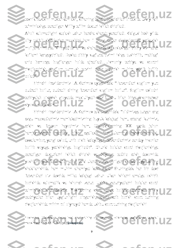 texnik bazasini mustahkamlash, sohaning barcha bosqichlari o‘rtasida uzviylikni
ta’minlashga qaratilgan Milliy ta’lim dasturi ishlab chiqiladi.
Aholi  salomatligini  saqlash  uchun barcha sharoit  yaratiladi. Kelgusi  besh  yilda
oliy   toifali   shifokorlar   maoshini   ham   1   ming   dollar   ekvivalentiga   yetkazish
mo‘ljallanmoqda. Viloyat, tuman va shaharlarda ixtisoslashgan tibbiy xizmatlar
ko‘lami   kengaytiriladi.   Davlat   tibbiy   sug‘urta   tizimi   ishga   tushirilib,   mablag‘
aniq   bemorga   bog‘langan   holda   ajratiladi.   Jismoniy   tarbiya   va   sportni
rivojlantirish,   sog‘lom   turmush   tarzini   qaror   toptirish   muhim   vazifa   bo‘lib
qoladi 2
.
           Birinchi Prezidentimiz I.A.Karimov aytganidek: “Farzandlari sog`lom yurt
qudratli   bo`lur,   qudratli   elning   farzandlari   sog`lom   bo`lur”.   Sog`lom   avlodni
tarbiyalab   o`stirish   g`oyatda   mas`uliyatli   vazifa,   shu   bilan   birga   insonparvar
siyosat natijasidir.
           Birinchi Prezidentimiz I.A.Karimov takidlaganidek: “oldimizga turgan eng
ezgu   maqsadlarimiz-mamlakatimizning   buyuk   kelajagi   ham,   ertangi   kunimiz,
erkin   va   farovon   hayotimiz   ham,   O`zbekistonning   XXI   asrda   jahon
hamjamiyatidan   qanday   o`rin   egallashi   ham-bularning   barcha-barchasi,
avvalambor, yangi avlod, unib-o`sib kelayotgan farzandlarimiz qanday insonlar
bo`lib   voyaga   yetishishiga   bog`liqdir”.   Chunki   bolalar   sporti   rivojlanishiga
qaratilgan   dasturlarni   ishlab   chiqish   va   hayotga   tadbiq   etish   davomida
yoshlarning nafaqat salomatligi balki ularda o`ziga bo`lgan ishonch tuyg`usining
shakllanishida   ham   muhim   ahamiyat   kasb   etadi.   Shuningdek   har   bir   davr
farzandlari   o`z   davrida   millat   kelajagi   uchun   ulkan   ishlarni   amalga   oshirib
borishida   salomatlik   va   ishonch   zarur.   Ushbu   zaruriyatlarni   bolalar   sporti
ta`minlashi   shubhasizdir.   Yoshlarning   sport   turiga   bo`lgan   qiziqishi   milliy
qadriyatlar   bilan   uyg`unligini   o`rganish,   tadqiq   etib   borish   sport   turining
rivojlanishida mihim rol o`ynaydi hamda ushbu sport turining rivojlanishi 
_________________________
2
Toshkentda   O‘zbekiston   Respublikasi   Prezidentining   o‘z   lavozimiga   kirishishiga   bag‘ishlangan   tantanali
marosimdagi nutqi. 06.11.2021 yil ( Qalampir.uz)
9 