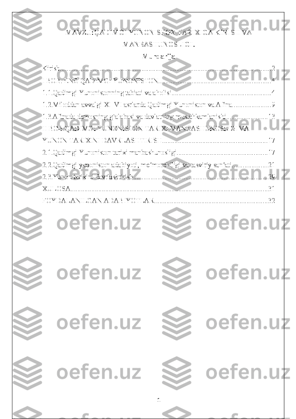 MAVZU:QADIMGI YUNONISTON TARIXIGA KIRISH VA
MANBASHUNOSLIGI.
Mundarija
Kirish. ........................................................................................................................ 2
I BOB. ENG QADIMGI YUNONISTON. ............................................................... 4
1.1.Qadimgi Yunonistonning tabiati va aholisi. ........................................................ 4
1.2.Miloddan avvalgi XI–VI asrlarda Qadimgi Yunoniston va Afina. ..................... 9
1.3.Afinada demosning g`alabasi va davlatning mustahkamlanishi ........................ 13
II BOB.QADIMGI YUNONISTON TARIXI MANBASHUNOSLIGI VA 
YUNON TARIXINI DAVRLASHTIRISH. ........................................................... 17
2.1.Qadimgi Yunoniston tarixi manbashunosligi. ................................................... 17
2.2.Qadimgi yunoniston adabiyoti, me morchiligi va tasviriy san ati.ʼ ʼ ................... 21
2.3.Yunon tarixini davrlashtirish. ............................................................................ 29
XULOSA ................................................................................................................. 31
FOYDALANILGAN ADABIYOTLAR. ................................................................ 32
1 