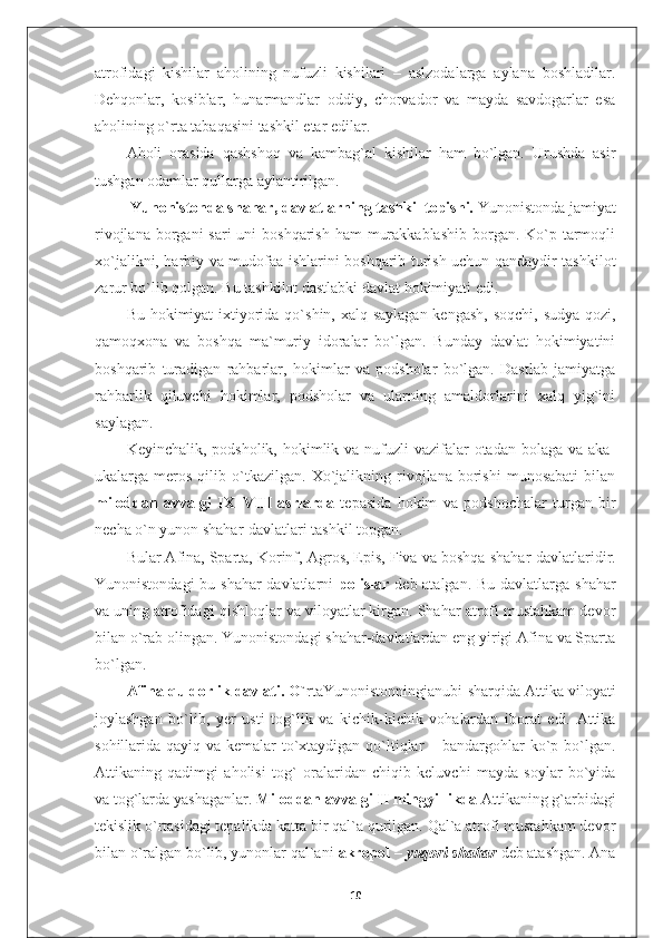 atrofidagi   kishilar   aholining   nufuzli   kishilari   –   aslzodalarga   aylana   boshladilar.
Dehqonlar,   kosiblar,   hunarmandlar   oddiy,   chorvador   va   mayda   savdogarlar   esa
aholining o`rta tabaqasini tashkil etar edilar.
Aholi   orasida   qashshoq   va   kambag`al   kishilar   ham   bo`lgan.   Urushda   asir
tushgan odamlar qullarga aylantirilgan.
 Yunonistonda shahar, davlatlarning tashkil topishi.  Yunonistonda jamiyat
rivojlana borgani  sari  uni  boshqarish  ham  murakkablashib  borgan. Ko`p tarmoqli
xo`jalikni, harbiy va mudofaa ishlarini boshqarib turish uchun qandaydir tashkilot
zarur bo`lib qolgan. Bu tashkilot dastlabki davlat hokimiyati edi.
Bu hokimiyat  ixtiyorida qo`shin, xalq saylagan kengash,  soqchi, sudya-qozi,
qamoqxona   va   boshqa   ma`muriy   idoralar   bo`lgan.   Bunday   davlat   hokimiyatini
boshqarib   turadigan   rahbarlar,   hokimlar   va   podsholar   bo`lgan.   Dastlab   jamiyatga
rahbarlik   qiluvchi   hokimlar,   podsholar   va   ularning   amaldorlarini   xalq   yig`ini
saylagan.
Keyinchalik, podsholik, hokimlik va nufuzli  vazifalar  otadan  bolaga va aka-
ukalarga  meros   qilib  o`tkazilgan.   Xo`jalikning   rivojlana   borishi   munosabati   bilan
miloddan   avvalgi   IX–VIII   asrlarda   tepasida   hokim   va   podshochalar   turgan   bir
necha o`n yunon shahar-davlatlari tashkil topgan.
Bular Afina, Sparta, Korinf,   Agros, Epis, Fiva va boshqa   shahar-davlatlaridir.
Yunonistondagi  bu shahar-davlatlarni   polislar   deb atalgan. Bu davlatlarga shahar
va uning atrofidagi qishloqlar va viloyatlar kirgan. Shahar atrofi mustahkam devor
bilan o`rab olingan. Yunonistondagi shahar-davlatlardan eng yirigi Afina va Sparta
bo`lgan.
Afina quldorlik davlati. O` rtaYunonistonningjanubi-sharqida Attika viloyati
joylashgan   bo`lib,   yer   usti   tog`lik   va   kichik-kichik   vohalardan   iborat   edi.   Attika
sohillarida qayiq va kemalar to`xtaydigan qo`ltiqlar  – bandargohlar ko`p bo`lgan.
Attikaning   qadimgi   aholisi   t o g`   oralaridan   chiqib   keluvchi   mayda   soylar   bo`yida
va tog`larda yashaganlar.  Miloddan avvalgi II mingyillikda  Attikaning g`arbidagi
tekislik o`rtasidagi tepalikda katta bir qal`a qurilgan. Qal`a atrofi mustahkam devor
bilan o`ralgan bo`lib, yunonlar qal`ani  akropol  –  yuqori shahar   deb atashgan. Ana
10 