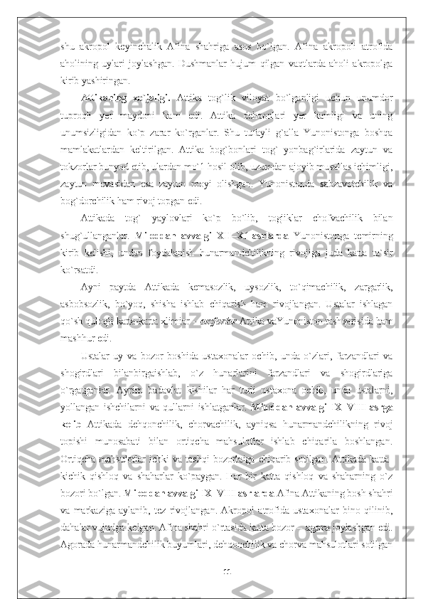 shu   akropol   keyinchalik   Afina   shahriga   asos   bo`lgan.   Afina   akropoli   atrofida
aholining   uylari   joylashgan.   Dushmanlar   hujum   qilgan   vaqtlarda   aholi   akropolga
kirib yashiringan.
Attikaning   xo`jaligi.   Attika   tog`lik   viloyat   bo`lganligi   uchun   unumdor
tuproqli   yer   maydoni   kam   edi.   Attika   dehqonlari   yer   kamligi   va   uning
unumsizligidan   ko`p   zarar   ko`rganlar.   Shu   tufayli   g`alla   Yunonistonga   boshqa
mamlakatlardan   keltirilgan.   Attika   bog`bonlari   tog`   yonbag`irlarida   zaytun   va
tokzorlar bunyod etib, ulardan mo`1 hosil olib, uzumdan ajoyib musallas ichimligi,
zaytun   mevasidan   esa   zaytun   moyi   olishgan.   Yunonistonda   sabzavotchilik   va
bog`dorchilik ham rivoj topgan edi.
Attikada   tog`   yaylovlari   ko`p   bo`lib,   togiiklar   chofvachilik   bilan
shug`ullanganlar.   Miloddan   avvalgi   XII–XI   asrlarda   Yunonistonga   temirning
kirib   kelishi,   undan   foydalanish   hunarmandchilikning   rivojiga   juda   katta   ta`sir
ko`rsatdi.
Ayni   paytda   Attikada   kemasozlik,   uysozlik,   to`qimachilik,   zargarlik,
asbobsozlik,   bo`yoq,   shisha   ishlab   chiqarish   ham   rivojlangan.   Ustalar   ishlagan
qo`sh quloqli katta-katta xlimiar –  amforlar   Attika vaYunoniston tashqarisida ham
mashhur edi.
Ustalar   uy   va   bozor   boshida   ustaxonalar   ochib,   unda   o`zlari,   farzandlari   va
shogirdlari   bilanbirgaishlab,   o`z   hunarlarini   farzandlari   va   shogirdlariga
o`rgatganlar.   Ayrim   badavlat   kishilar   har   turli   ustaxona   ochib,   unda   ustalarni,
yollangan   ishchilarni   va   qullarni   ishlatganlar.   Miloddan   avvalgi   IX–VIII   asrga
kelib   Attikada   dehqonchilik,   chorvachilik,   ayniqsa   hunarmandchilikning   rivoj
topishi   munosabati   bilan   ortiqcha   mahsulotlar   ishlab   chiqarila   boshlangan.
Ortiqcha   mahsulotlar   ichki   va  tashqi  bozorlaiga  chiqarib  sotilgan.  Attikada   katta-
kichik   qishloq   va   shaharlar   ko`paygan.   Har   bir   katta   qishloq   va   shaharning   o`z
bozori bo`lgan.  Miloddan avvalgi  IX–VIII  asrlarda  Afina Attikaning bosh shahri
va   markaziga   aylanib,   tez   rivojlangan.   Akropol   atrofida   ustaxonalar   bino   qilinib,
dahalar vujudga kelgan. Afina shahri o`rtasida katta bozor –  agora  joylashgan edi.
Agorada hunarmandchilik buyumlari, dehqonchilik va chorva mahsulotlari sotilgan
11 