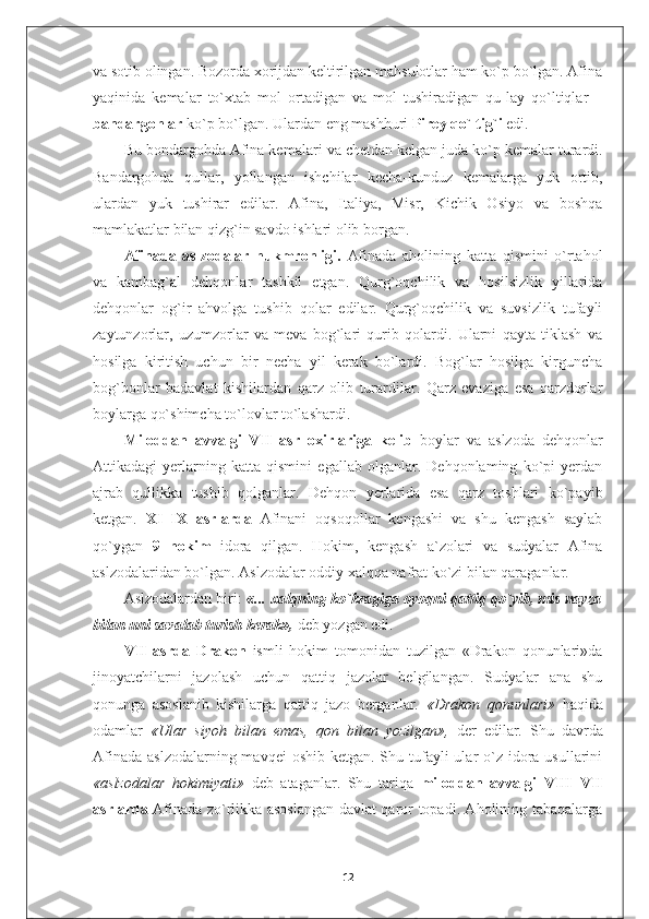 va sotib olingan. Bozorda xorijdan keltirilgan mahsulotlar ham ko`p bo`lgan. Afina
yaqinida   kemalar   to`xtab   mol   ortadigan   va   mol   tushiradigan   qu-lay   qo`ltiqlar   –
bandargohlar  ko`p bo`lgan. Ulardan eng mashhuri  Pirey qo`ltig`i  edi.
Bu bondargohda Afina kemalari   va chetdan kelgan juda ko`p kemalar turardi.
Bandargohda   qullar,   yollangan   ishchilar   kecha-kunduz   kemalarga   yuk   ortib,
ulardan   yuk   tushirar   edilar.   Afina,   Italiya,   Misr,   Kichik   Osiyo   va   boshqa
mamlakatlar bilan qizg`in savdo ishlari olib borgan.
Afinada   aslzodalar   hukmronligi.   Afinada   aholining   katta   qismini   o`rtahol
va   kambag`al   dehqonlar   tashkil   etgan.   Qurg`oqchilik   va   hosilsizlik   yillarida
dehqonlar   og`ir   ahvolga   tushib   qolar   edilar.   Qurg`oqchilik   va   suvsizlik   tufayli
zaytunzorlar,   uzumzorlar   va   meva   bog`lari   qurib   qolardi.   Ularni   qayta   tiklash   va
hosilga   kiritish   uchun   bir   necha   yil   kerak   bo`lardi.   Bog`lar   hosilga   kirguncha
bog`bonlar   badavlat   kishilardan   qarz   olib   turardilar.   Qarz   evaziga   esa   qarzdorlar
boylarga qo`shimcha to`lovlar to`lashardi.
Miloddan   avvalgi   VII   asr   oxirlariga   kelib   boylar   va   aslzoda   dehqonlar
Attikadagi   yerlarning   katta   qismini   egallab   olganlar.   Dehqonlaming   ko`pi   yerdan
ajrab   qullikka   tushib   qolganlar.   Dehqon   yerlarida   esa   qarz   toshlari   ko`payib
ketgan.   XI–IX   asrlarda   Afinani   oqsoqollar   kengashi   va   shu   kengash   saylab
qo`ygan   9   hokim   idora   qilgan.   Hokim,   kengash   a`zolari   va   sudyalar   Afina
aslzodalaridan bo`lgan. Aslzodalar oddiy xalqqa nafrat ko`zi bilan qaraganlar.
Aslzodalardan biri:   «...  xalqning ko`kragiga oyoqni qattiq qo`yib, mis nayza
bilan uni savalab turish kerak»,   deb yozgan edi.
VII   asrda   Drakon   ismli   hokim   tomonidan   tuzilgan   «Drakon   qonunlari»da
jinoyatchilarni   jazolash   uchun   qattiq   jazolar   belgilangan.   Sudyalar   ana   shu
qonunga   asoslanib   kishilarga   qattiq   jazo   berganlar.   «Drakon   qonunlari»   haqida
odamlar   «Ular   siyoh   bilan   emas,   qon   bilan   yozilgan»,   der   edilar.   Shu   davrda
Afinada  aslzodalarning mavqei  oshib  ketgan. Shu tufayli  ular  o`z idora usullarini
«aslzodalar   hokimiyati»   deb   ataganlar.   Shu   tariqa   miloddan   avvalgi   VIII–VII
asrlarda   Afinada zo`rlikka asoslangan davlat qaror topadi. Aholining tabaqalarga
12 