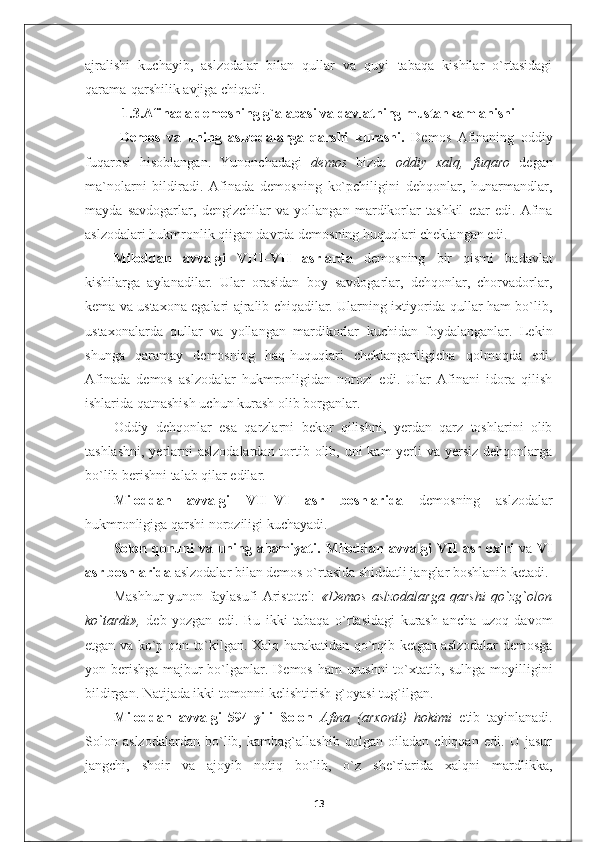 ajralishi   kuchayib,   aslzodalar   bilan   qullar   va   quyi   tabaqa   kishilar   o`rtasidagi
qarama-qarshilik avjiga chiqadi.
1.3.Afinada demosning g`alabasi va davlatning mustahkamlanishi
  Demos   va   uning   aslzodalarga   qarshi   kurashi.   Demos   Afinaning   oddiy
fuqarosi   hisoblangan.   Yunonchadagi   demos   bizda   oddiy   xalq,   fuqaro   degan
ma`nolarni   bildiradi.   Afinada   demosning   ko`pchiligini   dehqonlar,   hunarmandlar,
mayda   savdogarlar,   dengizchilar   va   yollangan   mardikorlar   tashkil   etar   edi.   Afina
aslzodalari hukmronlik qiigan davrda demosning huquqlari cheklangan edi.
Miloddan   avvalgi   VIII–VII   asrlarda   demosning   bir   qismi   badavlat
kishilarga   aylanadilar.   Ular   orasidan   boy   savdogarlar,   dehqonlar,   chorvadorlar,
kema va ustaxona egalari ajralib chiqadilar. Ularning ixtiyorida qullar ham bo`lib,
ustaxonalarda   qullar   va   yollangan   mardikorlar   kuchidan   foydalanganlar.   Lekin
shunga   qaramay   demosning   haq-huquqlari   cheklanganligicha   qolmoqda   edi.
Afinada   demos   aslzodalar   hukmronligidan   norozi   edi.   Ular   Afinani   idora   qilish
ishlarida qatnashish uchun kurash olib borganlar.
Oddiy   dehqonlar   esa   qarzlarni   bekor   qilishni,   yerdan   qarz   toshlarini   olib
tashlashni, yerlarni aslzodalardan tortib olib, uni kam  yerli  va yersiz dehqonlarga
bo`lib berishni talab qilar edilar.
Miloddan   avvalgi   VII–VI   asr   boshlarida   demosning   aslzodalar
hukmronligiga qarshi noroziligi kuchayadi.
Solon  qonuni   va uning ahamiyati.   Miloddan  avvalgi   VII   asr  oxiri   va   VI
asr boshlarida  aslzodalar bilan demos o`rtasida shiddatli janglar boshlanib ketadi.
Mashhur   yunon   faylasufi   Aristotel:   «Demos   aslzodalarga   qarshi   qo`zg`olon
ko `t ardi»,   deb   yozgan   edi.   Bu   ikki   tabaqa   o`rtasidagi   kurash   ancha   uzoq   davom
etgan va ko`p qon to`kilgan. Xalq harakatidan qo`rqib ketgan aslzodalar demosga
yon berishga  majbur bo`lganlar. Demos ham urushni  to`xtatib, sulhga moyilligini
bildirgan. Natijada ikki tomonni kelishtirish g`oyasi tug`ilgan.
Miloddan   avvalgi   594-yili   Solon   Afina   (arxonti)   hokimi   etib   tayinlanadi.
Solon   aslzodalardan   bo`lib,   kambag`allashib   qolgan   oiladan   chiqqan   edi.   U   jasur
jangchi,   shoir   va   ajoyib   notiq   bo`lib,   o`z   she`rlarida   xalqni   mardlikka,
13 