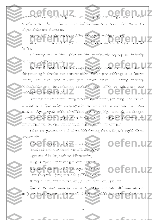 vatanparvarlikka   va   jasoratga   undagan.   U   yoshligida   dengiz   savdosi   bilan
shug`ullangan.   Solon   o`ta   bilimdon   bo`lib,   juda   ko`p   kitob   o`qir   va   bilish,
o`rganishdan charchamas edi.
Arxont bo`lib saylangan Solon Afina uchun juda muhim bo`lgan
Salamin   oroliga   qo`shin   yuborib,   uni   Afinaga   qo`shib   olishga   muvaffaq
bo`ladi.  
Solonning   eng   muhim   ishlaridan   biri   mamlakatda   siyosiy   va   iqtisodiy
islohotlar o`tkazishdan iborat bo`ldi.
Qarzlarni   bekor   qilinishi.   Oqsuyak   aslzodalar   hukmronlik   qilgan   davrda
dehqonlar   og`ir   ahvolda   kun   kechirar   edilar.   Yerlar   qarz   toshlariga   to`lib   ketgan
bo`lib,   dehqonlar   qarzdorlikdan   jafo   chekar   edilar.   Solonning   iqtisodiy
islohotlaridan   biri   dehqonlarning   qarzlarini   bekor   qilish   va   dalalardan   qarz
toshlarini olib tashlash bo`ldi.
Islohotga binoan dehqonlarning qarzlari bekor qilinib, yerlardagi qarz toshlari
olib   tashlandi.   Qarz   tufayli   qulga   aylantirilgan   ozod   kishilar   qullikdan   ham   ozod
etildilar.   Ayni   paytda   erkin   afmaliklarni   qullik   zanjiriga   tushirish   taqiqlangan.
Uzoq mamlakatlarga qul qilib sotib yuborilgan ozod afinaliklar davlat  tomonidan
to`lanadigan haq evaziga ozod etilib, Afinaga qaytarib olib kelingan.
Solon   ona   yurtimning   o`zi   qilgan   ishlarimning   shohididir,   deb   quyidagilarni
yozgan edi:
«Qora libos kiygan sitamdiyda ona yurtimdan, 
Isnod-badnomlik toshlarini men olib tashladim. 
Ilgari cho`ri bo`lsa, hozir ozoddir vatanim, 
O `zga yurtga qul qilib sotilgan ko`p odamlarni,
Muhtasham shahrimiz Afinaga qaytarib keldim,
Ham shu yerda – jonajon yurtda qullikka tushgan,
Xo`jayin oldida titrab-qaqshagan, Qullarni ham ozod ayladim».
Qarzlar   va   qarz   badaliga   qul   qilish   bekor   qilingach,   Afinada   dehqon
xo`jaliklari rivojlanib mustahkamlandi. Dehqon xo`jaliklarining soni ortdi. Ammo
14 