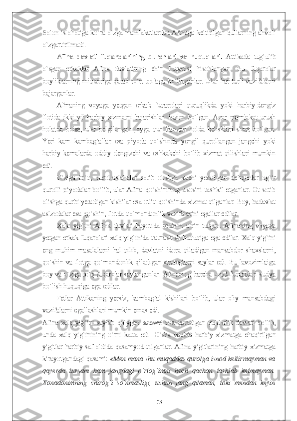 Solon islohotiga ko`ra o`zga mamlakatlardan Afinaga keltirilgan qullarning ahvoli
o`zgartirilmadi.
Afina   davlati   fuqarolarining   burchlari   va   huquqlari.   Attikada   tug`ulib
o`sgan   erkaklar   Afina   davlatining   chin   f u qarosi   hisoblangan.   Bu   fuqarolar
boyliklarning miqdoriga qarab to`rt toifaga bo`linganlar. Ular har turli vazifalarni
bajarganlar.
Afmaning   voyaga   yetgan   erkak   fuqarolari   quruqlikda   yoki   harbiy-dengiz
flotida   ikki   yil   harbiy   xizmatni   bajarishlari   lozim   bo`lgan.   Agar   mamlakat   urush
holatda   boisa,   ular   belgilangan   joyga   qurollangan   holda   kelishlari   shart   bo`lgan.
Yeri   kam   kambag`allar   esa   piyoda   qo`shinda   yengil   qurollangan   jangchi   yoki
harbiy   kemalarda   oddiy   dengizchi   va   eshkakchi   bo`lib   xizmat   qilishlari   mumkin
edi.
O`ziga   to`q,   qurol-aslahalar   sotib   olishga   kuchi   yetadigan   dehqonlar   og`ir
qurolli  piyodalar   bo`lib,  ular   Afina  qo`shinining   asosini   tashkil   etganlar.  Ot   sotib
olishga qurbi yetadigan kishilar esa otliq qo`shinda xizmat qilganlar. Boy, badavlat
aslzodalar esa qo`shin, flotda qo`mondonlik vazifalarini egallar edilar.
Xalq   yig`ini   Afina   davlati   hayotida   muhim   o`rin   tutgan.   Afinaning   voyaga
yetgan erkak fuqarolari xalq yig`inida qatnashish huquqiga ega edilar. Xalq yig`ini
eng   muhim   masalalarni   hal   qilib,   davlatni   idora   qiladigan   mansabdor   shaxslarni,
qo`shin va flotga qo`mondonlik qiladigan strateglarni saylar edi. Bu lavozimlaiga
boy va o`ziga to`q fuqarolar saylanganlar. Afinaning barcha ozod fuqarolari sudya
bo`lish huquqiga ega edilar.
Fetlar   Attikaning   yersiz,   kambag`al   kishilari   bo`lib,   ular   oliy   mansabdagi
vazifalarni egallashlari mumkin emas edi.
Afina   xalq   yig`ini   saylab   qo`ygan   arxont   boshqaradigan   quldorlik   davlati   bo`lib,
unda   xalq   yig`inining   o`rni   katta   edi.   O`sha   vaqtda   harbiy   xizmatga   chaqirilgan
yigitlar harbiy saf oldida qasamyod qilganlar. Afina yigitlarining harbiy xizmatga
kirayotgandagi qasami:  «Men mana shu muqaddas qurolga isnod keltirmayman va
qayerda   tursam   ham   jangdagi   o`rtog`imni   hech   qachon   tashlab   ketmayman.
Xonadonimning   chirog`i   so`nmasligi,   uchun   jang   qilaman,   toki   mendan   keyin
15 