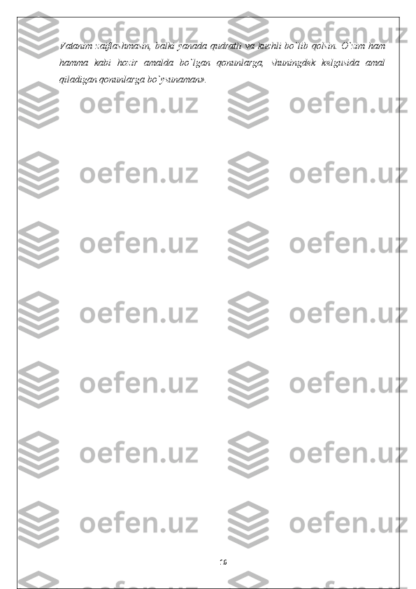 Vatanim zaiflashmasin, balki yanada qudratli va kuchli bo`lib qolsin. O`zim ham
hamma   kabi   hozir   amalda   bo`lgan   qonunlarga,   shuningdek   kelgusida   amal
qiladigan qonunlarga bo`ysunaman».
16 