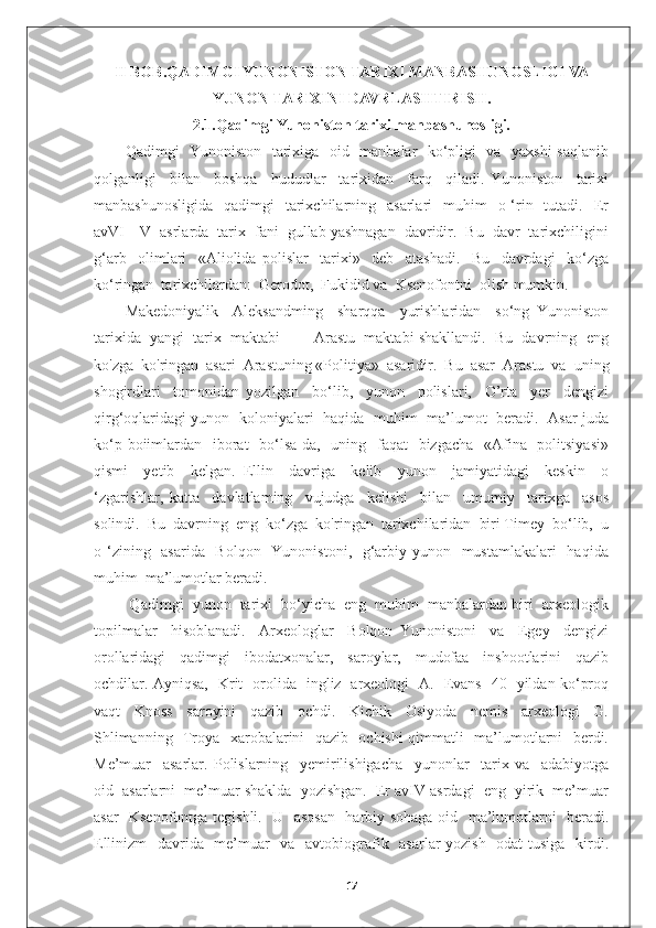 II BOB. QADIMGI YUNONISTON TARIXI MANBASHUNOSLIGI VA
YUNON TARIXINI DAVRLASHTIRISH.
2.1.Qadimgi Yunoniston tarixi manbashunosligi.
Qadimgi   Yunoniston   tarixiga   oid   manbalar   ko‘pligi   va   yaxshi  saqlanib
qolganligi     bilan     boshqa     hududlar     tarixidan     farq     qiladi.   Yunoniston     tarixi
manbashunosligida     qadimgi     tarixchilarning   asarlari    muhim     o ‘rin   tutadi.   Er
avVI—V  asrlarda  tarix  fani  gullab yashnagan  davridir.  Bu  davr  tarixchiligini
g‘arb     olimlari     «Aliolida   polislar     tarixi»     deb     atashadi.     Bu     davrdagi     ko‘zga
ko‘ringan  tarixchilardan:  Gerodot,  Fukidid va  Ksenofontni  olish mumkin. 
Makedoniyalik     Aleksandming     sharqqa     yurishlaridan     so‘ng   Yunoniston
tarixida  yangi  tarix  maktabi  —  Arastu  maktabi shakllandi.  Bu  davrning  eng
ko'zga  ko'ringan  asari  Arastuning «Politiya»  asaridir.  Bu  asar  Arastu  va  uning
shogirdlari     tomonidan   yozilgan     bo‘lib,     yunon     polislari,     O’rta     yer     dengizi
qirg‘oqlaridagi yunon   koloniyalari   haqida   muhim   ma’lumot   beradi.   Asar juda
ko‘p boiimlardan   iborat    bo‘lsa-da,   uning   faqat   bizgacha   «Afina   politsiyasi»
qismi     yetib     kelgan.   Ellin     davriga     kelib     yunon     jamiyatidagi     keskin     o
‘zgarishlar,   katta     davlatlaming     vujudga     kelishi     bilan     umumiy     tarixga     asos
solindi.  Bu  davrning  eng  ko‘zga  ko'ringan  tarixchilaridan  biri Timey  bo‘lib,  u
o ‘zining   asarida   Bolqon   Yunonistoni,   g‘arbiy yunon   mustamlakalari    haqida
muhim  ma’lumotlar beradi.
 Qadimgi  yunon  tarixi  bo‘yicha  eng  muhim  manbalardan biri  arxeologik
topilmalar     hisoblanadi.     Arxeologlar     Bolqon   Yunonistoni     va     Egey     dengizi
orollaridagi     qadimgi     ibodatxonalar,     saroylar,     mudofaa     inshootlarini     qazib
ochdilar. Ayniqsa,   Krit   orolida   ingliz   arxeologi   A.   Evans   40   yildan ko‘proq
vaqt     Knoss     saroyini     qazib     ochdi.     Kichik     Osiyoda     nemis     arxeologi     G.
Shlimanning   Troya   xarobalarini   qazib   ochishi  qimmatli   ma’lumotlarni   berdi.
Me’muar     asarlar.   Polislarning     yemirilishigacha     yunonlar     tarix   va     adabiyotga
oid  asarlarni  me’muar shaklda  yozishgan.  Er avIV asrdagi  eng  yirik  me’muar
asar   Ksenofontga tegishli.   U   asosan   harbiy sohaga oid   ma’lumotlarni   beradi.
Ellinizm    davrida   me’muar    va   avtobiografik   asarlar yozish   odat  tusiga   kirdi.
17 