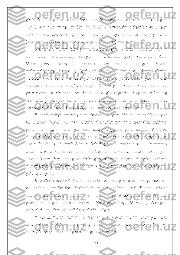 g aflatda   qolishgan   va   shahar   devori   oddida   turgan   otni   shaharga   olib   kirishgan.ʻ
Tunda   yunonlar   otning   ichidan   chiqib   qal a   darvozasini   ochganlar   va   qolgan	
ʼ
qo shinni   shaharga   kirishiga   imkon  berganlar.  "Troya   oti"   iborasi   majoziy   ma no	
ʻ ʼ
(dushmanni halok etish maqsadida unga tuhfa berish) kasb etgan.
Shaharlar.   Yunon     tarixiy     manbashunosligiga     shahar     qoldiqlari   muhim
o'rin     tutadi.     Shaharlardagi     saroylar,     ibodatxonalar     yaxshi   saqlangan.     Krit-
Miken     davri     saroylari,     inshootlari   juda     ko'plab     topilgan.     Yunon
me’morchigining     asosiy     yodgorliklaridan     bu     Palestlar   va     Gimnasiylardir.
Palestlar —  bu  sport  inshootlari jumlasiga ki rib,  u  yerda  asosan  yosh  bolalar
muntazam  sport  bilan shug‘ullanishgan.  Gimnasiy  —  sport  inshooti  boiib,  bu
yerda asosan  kattalar  sport  va  fan  bilan  shug‘ullanganlar.  Bizgacha  Afinaning
ikki  katta  gimnasiyasi  saqlanib  qolgan.  Ulardan  biri  qahramon Akadem bogida
joylashgan,  ikkinchisi  likeylik Appolon  dala hovlisida joylashgan.
Yunonistondagi   madaniyat   markazlaridan   yana   biri   bu   muqaddas   joylar
va   ulardagi   haykal   va   inshootlardir.   Sliaharlar   tarixini o ‘rganishda   qadimgi
yoilar    ha...     muhim    ahamiyat     kasb   etadi.   Eng yirik    yoilar   xarobasi   Afina  va
Pirey portidagi  y o i boiib,  dengiz  ortidan  keltirilgan  mahsulotlar  Pirey  portiga
tushirilib,   shu   y o i   orqali Afinaga   keltirilgan.   Bu   mashhur   y o i   Peloponnes
urushi     davrida   Sparta     va     uning     ittifoqchilari     tomonidan     buzib     tashlangan.
Hozirgi kunda   faqat   uning   xarobalarigina   saqlanib   qolgan.   Pireydan   tashqari
Yunonistonning   ikki   yirik   porti   Samos   va   Iskandariya   ham   o ‘z ahamiyatini
yo‘qotgani yo‘q.
Mudofaa  devorlari . Yunon  mudofaa  va  harbiy tarixida  himoya devorlari
va     boshqa     fortifikatsiya     inshootlari     muhim     o   ‘rin     tutadi.   Yunon     tarixini
qadimgi    davriga    oid   mudofaa   inshootlari    Troya, Mikena,    Tirinf  va   Afinada
yaxshi     saqlangan.     Undan     tashqari     Xersones,     Eley,     Metapont,     Akrogant
shaharlari  devorlari  asl  holicha saqlanib  qolgan.
Yozuvlar.   Yunon     tarixini     o   ‘rganishda     yozuvlar     muhim     ahamiyat     kasb
etadi.     Asosan     XIX     asrning     70-yillaridan     papirus     topilmalarni     o   ‘rganish
natijasida  yangi  «papirologiya»  faniga  asos  solindi.
19 