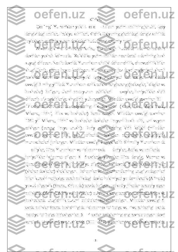 Kirish.
Qadimgi   Yunoniston   yoki   Ellada   —   Bolqon   yarim   orolining   janubi,   Egey
dengizidagi   orollar, Frakiya sohillari,   Kichik Osiyoning   g arbidagi dengiz sohilidaʻ
joylashgan qadimiy yunon davlatlari hududining umumiy nomi.
Arxeologik   ma lumotlarga   ko ra,   Yunoniston   hududida   odamlar   paleolit	
ʼ ʻ
davridan   yashab   kelmoqda.   Xalkidika   yarim   orolidan   neandertal   odamining   bosh
suyagi chiqqan. Neolit davrida Yunoniston aholisi dehqonchilik, chorvachilik bilan
shug ullanib,   o troq   hayot   kechirgan.   Yunonistoning   jez   davri   madaniyati   shartli	
ʻ ʻ
ravishda   Kritmiken   madaniyati   yoki   Egey   madaniyati   deb   atalgan.   Miloddan
avvalgi 3-ming yilliqda Yunoniston etnik tarkibi rangbarang (pelasglar, leleglar va
boshqalar)   bo lgan;   ularni   protoyunon   qabilalari   —   axeylar,   ioniyaliklar   siqib	
ʻ
chiqarib   o z   tarkiblariga   singdirib   yuborganlar.   Miloddan   avvalgi   taxminan   20—	
ʻ
17-asrlarda   Krit   orolida   axeylarning   ilk   davlatlari   (Knos,   Fest,   AgiaTriada,
Mikena,   Tirinf,   Pilos   va   boshqalar)   barpo   etilgan.   Miloddan   avvalgi   taxminan
1260-yil   Mikena,   Tirinf   va   boshqalar   davlatlar   Troyani   bosib   olib,   uni   vayron
etishgan   (qarang   Troya   urushi).   Doriy   qabilalarining   kirib   kelishi   (miloddan
avvalgi   taxminan   1200   yil)   oqibatida   davlatlar   parchalanib,   urug chilik	
ʻ
munosabatlari jonlangan. Miloddan avvalgi 9-asrga kelib Shimoliy Yunoniston da
— eoliylar, O rta Yunoniston va Peloponnesda — doriylar, Attika va orollarda —	
ʻ
ioniyaliklar   istiqomat   qilgan:   8—6-asrlarda   yunonlar   O rta   dengiz,   Marmar   va	
ʻ
Qora   dengiz   sohillarini   kolonizatsiya   qilganlar.   Bu   davrda   Yunonistonda   polislar
(shahar davlatlar) shakllangan. Dehqonlar va hunarmandlarning urug  zodagonlari	
ʻ
bilan kurashi natijasiga qarab polisdagi davlat hokimiyati yo demokratik (Afinada)
yoxud oligarxik (Sparta, Krit o.da) tarzda bo lgan. Iqtisodiy jihatdan taraqqiy etgan	
ʻ
polislarda (Korinf, Afina va boshqalar) qulchilik keng tarqalgan; Sparta, Argos va
boshqalarda   urug chilik   tuzumi   qoldiqlari   saqlanib   qolgan.   Miloddan   avvalgi   6-	
ʻ
asrda polislar  Sparta boshchiligida Peloponnes ittifoqiga va Fiva rahbarligi ostida
Beotiya ittifoqiga birlashganlar. 5— 4-asrlar polislarning eng ravnaq topgan davri
sanaladi.   U   yunonfors   urushlarida   (500—449)   yunonlarning   g alabasi   natijasida	
ʻ
2 