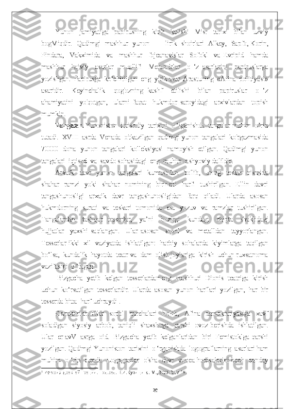 Yunon     jamiyatiga     papirusning     kirib     kelishi     Misr     tarixi     bilan     uzviy
bogMiqdir.   Qadimgi   mashhur   yunon   —   lirik   shoirlari   Alkey,   Sapfo, Korin,
Pindara,     Vakximida     va     mashhur     fojeanavislar     Sofokl     va   Evripid     hamda
mashhur     hajviy     asarlar     muallifi     Menandrlar     o   ‘z   asarlarini     papiruslarga
yozishgan.  Papirusga  ko‘chirilgan  eng  yirik asar  Arastuning  «Afina  politiyasi»
asaridir.     Keyinchalik     qog'ozning   kashf     etilishi     bilan     papiruslar     o   ‘z
ahamiyatini     yo'qotgan,     ularni   faqat     hukmdor   saroyidagi     arxivlardan     topish
mumkin.
Tangalar.  Yunoniston  iqtisodiy  tarixini  o ‘iganishda  tangalar muhim  o’rin
tutadi.  XVIII  asrda  Venada  o'tkazilgan  qadimgi yunon  tangalari  ko'rgazmasida
70000   dona   yunon   tangalari   kolleksiyasi   namoyish   etilgan.   Qadimgi   yunon
tangalari  iqtisod  va  savdo sohasidagi  eng  muhim  ashyoviy dalildir.
Arxaik     davr     yunon     tangalari     kumushdan     bo'lib,     uning     teskari   qismida
shahar     ramzi     yoki     shahar     nomining     birinchi     harfi     tushirilgan.     Ellin     davri
tangashunosligi     arxaik     davr     tangashunosligidan     farq     qiladi.     Ularda     asosan
hukmdorning   surati    va   teskari    tomonida   esa   yozuv   va   ramzlar    tushirilgan.
Tangalardan     tashqari   tesserlar,     ya’ni     hozirgi     kundagi     chipta     shaklidagi
hujjatlar     yaxshi   saqlangan.     Ular   asosan     sopol     va     metalldan     tayyorlangan.
Tesserlar ikki   xil   vaziyatda   ishlatilgan:   harbiy   sohalarda   kiyimlarga   taqilgan
bo‘lsa,  kundalik  hayotda  teatr va  dam  olish joylariga  kirish  uchun ruxsatnoma
vazifasini  o ‘tagan. 
  Bizgacha   yetib   kelgan   tesserlardan eng   mashhuri   Dionis   teatriga   kirish
uchun  ko‘rsatilgan  tesserlardir.  Ularda  asosan  yunon  harflari  yozilgan,  har  bir
tesserda bitta  harf uchraydi 1
.
Ostrakonlar.   Ular     sopol     parchalari     bo'lib,     Afina     demokratiyasiga     xavf
soladigan   siyosiy    arbob,   taniqli    shaxslarga    qarshi    ovoz berishda    ishlatilgan.
Ular   er avV   asrga   oid.   Bizgacha   yetib   kelganlaridan   biri   Femistoklga qarshi
yozilgan. Qadimgi Yunoniston  tarixini  o ‘rganishda  logograflarning  asarlari ham
muhim   o ‘rin   tutadi.   Logograflar   o'sha   davr   voqea-hodisalarini hech   qanday
1
 История Древней Греции. Под.ред. В.И.Кузищина. М., 2005.С.17-18.
20 