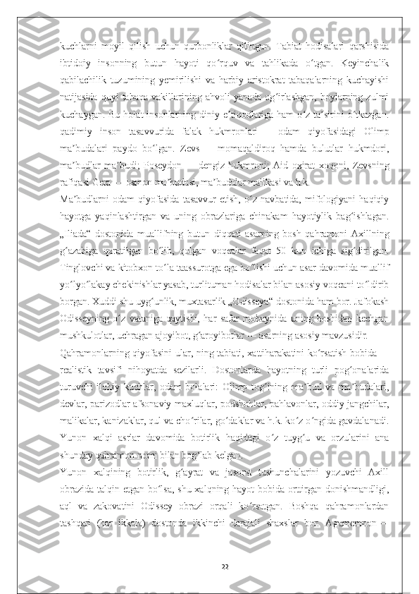 kuchlarni   moyil   qilish   uchun   qurbonliklar   qilingan.   Tabiat   hodisalari   qarshisida
ibtidoiy   insonning   butun   hayoti   qo rquv   va   tahlikada   o tgan.   Keyinchalikʻ ʻ
qabilachilik   tuzumining   yemirilishi   va   harbiy   aristokrat   tabaqalarning   kuchayishi
natijasida   quyi   tabaqa   vakillarining  ahvoli   yanada   og irlashgan,   boylarning  zulmi	
ʻ
kuchaygan.  Bu  holat  insonlarning  diniy e tiqodlariga  ham  o z  ta sirini   o tkazgan.	
ʼ ʻ ʼ ʻ
qadimiy   inson   tasavvurida   falak   hukmronlari   —   odam   qiyofasidagi   Olimp
ma budalari   paydo   bo lgan.   Zevs	
ʼ ʻ   —   momaqaldiroq   hamda   bulutlar   hukmdori,
ma budlar   ma budi;   Poseydon
ʼ ʼ   —   dengiz   hukmroni;   Aid   oxirat   xoqoni,   Zevsning
rafiqasi Gera   — osmon ma budasi, ma budalar malikasi va h.k.	
ʼ ʼ
Ma budlarni   odam   qiyofasida   tasavvur   etish,   o z   navbatida,   mifologiyani   haqiqiy	
ʼ ʻ
hayotga   yaqinlashtirgan   va   uning   obrazlariga   chinakam   hayotiylik   bag ishlagan.	
ʻ
„Iliada“   dostonida   muallifning   butun   diqqati   asarning   bosh   qahramoni   Axillning
g azabiga   qaratilgan   bo lib,   qolgan   voqealar   faqat   50   kun   ichiga   sig dirilgan.	
ʻ ʻ ʻ
Tinglovchi va kitobxon to la taassurotga ega bo lishi uchun asar davomida muallif	
ʻ ʻ
yo lyo lakay chekinishlar yasab, turlituman hodisalar bilan asosiy voqeani to ldirib	
ʻ ʻ ʻ
borgan. Xuddi shu uyg unlik, muxtasarlik „Odisseya“ dostonida ham bor. Jafokash	
ʻ
Odisseyning   o z   vataniga   qaytishi,   har   safar   mobaynida   uning   boshidan   kechgan	
ʻ
mushkulotlar, uchragan ajoyibot, g aroyibotlar	
ʻ   — asarning asosiy mavzusidir.
Qahramonlarning qiyofasini ular, ning tabiati, xattiharakatini ko rsatish bobida	
ʻ   —
realistik   tavsifi   nihoyatda   sezilarli.   Dostonlarda   hayotning   turli   pog onalarida	
ʻ
turuvchi   ilohiy   kuchlar,   odam   bolalari:   Olimp   tog ining   ma bud   va   ma budalari,	
ʻ ʼ ʼ
devlar, parizodlar afsonaviy maxluqlar, podshohlar, pahlavonlar, oddiy jangchilar,
malikalar, kanizaklar, qul va cho rilar, go daklar va h.k. ko z o ngida gavdalanadi.	
ʻ ʻ ʻ ʻ
Yunon   xalqi   asrlar   davomida   botirlik   haqidagi   o z   tuyg u   va   orzularini   ana	
ʻ ʻ
shunday qahramon nomi bilan bog lab kelgan.	
ʻ
Yunon   xalqining   botirlik,   g ayrat   va   jasorat   tushunchalarini   yozuvchi   Axill	
ʻ
obrazida talqin etgan bo lsa,  shu xalqning hayot bobida orttirgan donishmandligi,	
ʻ
aql   va   zakovatini   Odissey   obrazi   orqali   ko rsatgan.   Boshqa   qahramonlardan	
ʻ
tashqari   (har   ikkala)   dostonda   ikkinchi   darajali   shaxslar   bor:   Agamemnon   —
22 