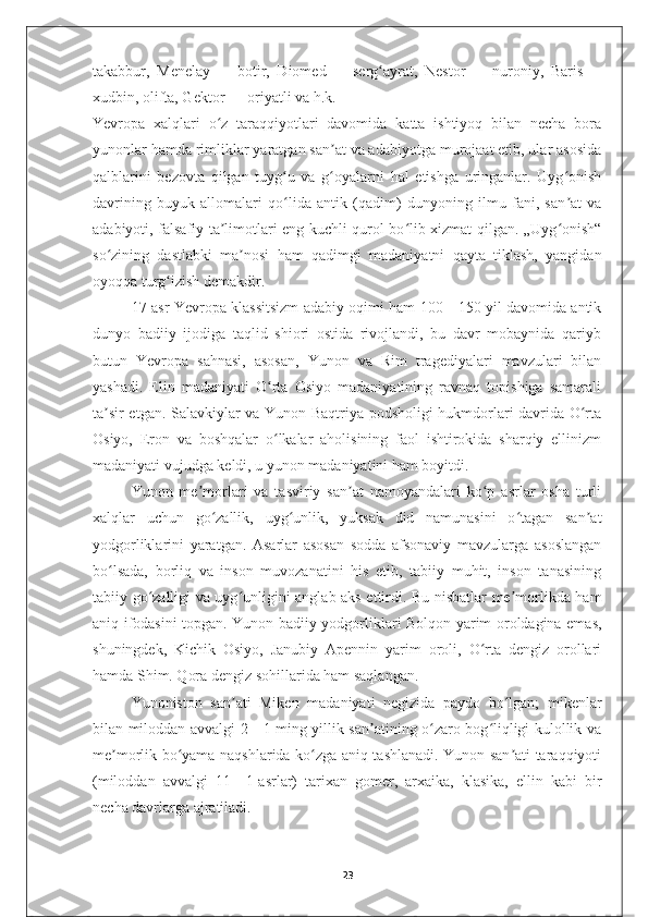 takabbur,   Menelay   —   botir,   Diomed   —   serg ayrat,   Nestorʻ   —   nuroniy,   Baris   —
xudbin, olifta, Gektor   — oriyatli va h.k.
Yevropa   xalqlari   o z   taraqqiyotlari   davomida   katta   ishtiyoq   bilan   necha   bora	
ʻ
yunonlar hamda rimliklar yaratgan san at va adabiyotga murojaat etib, ular asosida	
ʼ
qalblarini   bezovta   qilgan   tuyg u   va   g oyalarni   hal   etishga   uringanlar.   Uyg onish	
ʻ ʻ ʻ
davrining   buyuk   allomalari   qo lida   antik   (qadim)   dunyoning   ilmu   fani,   san at   va
ʻ ʼ
adabiyoti, falsafiy ta limotlari eng kuchli qurol bo lib xizmat qilgan. „Uyg onish“	
ʼ ʻ ʻ
so zining   dastlabki   ma nosi   ham   qadimgi   madaniyatni   qayta   tiklash,   yangidan	
ʻ ʼ
oyoqqa turg izish demakdir.	
ʻ
17-asr Yevropa klassitsizm adabiy oqimi ham 100—150 yil davomida antik
dunyo   badiiy   ijodiga   taqlid   shiori   ostida   rivojlandi,   bu   davr   mobaynida   qariyb
butun   Yevropa   sahnasi,   asosan,   Yunon   va   Rim   tragediyalari   mavzulari   bilan
yashadi.   Elin   madaniyati   O rta   Osiyo   madaniyatining   ravnaq   topishiga   samarali	
ʻ
ta sir etgan. Salavkiylar va Yunon-Baqtriya podsholigi hukmdorlari davrida O rta	
ʼ ʻ
Osiyo,   Eron   va   boshqalar   o lkalar   aholisining   faol   ishtirokida   sharqiy   ellinizm	
ʻ
madaniyati vujudga keldi, u yunon madaniyatini ham boyitdi.
Yunon   me morlari   va   tasviriy   san at   namoyandalari   ko p   asrlar   osha   turli	
ʼ ʼ ʻ
xalqlar   uchun   go zallik,   uyg unlik,   yuksak   did   namunasini   o tagan   san at	
ʻ ʻ ʻ ʼ
yodgorliklarini   yaratgan.   Asarlar   asosan   sodda   afsonaviy   mavzularga   asoslangan
bo lsada,   borliq   va   inson   muvozanatini   his   etib,   tabiiy   muhit,   inson   tanasining	
ʻ
tabiiy go zalligi va uyg unligini anglab aks ettirdi. Bu nisbatlar me morlikda ham	
ʻ ʻ ʼ
aniq ifodasini topgan. Yunon badiiy yodgorliklari Bolqon yarim oroldagina emas,
shuningdek,   Kichik   Osiyo,   Janubiy   Apennin   yarim   oroli,   O rta   dengiz   orollari	
ʻ
hamda Shim. Qora dengiz sohillarida ham saqlangan.
Yunoniston   san ati   Miken   madaniyati   negizida   paydo   bo lgan;   mikenlar	
ʼ ʻ
bilan miloddan avvalgi 2—1-ming yillik san atining o zaro bog liqligi kulollik va	
ʼ ʻ ʻ
me morlik bo yama naqshlarida ko zga aniq tashlanadi. Yunon san ati taraqqiyoti	
ʼ ʻ ʻ ʼ
(miloddan   avvalgi   11—1-asrlar)   tarixan   gomer,   arxaika,   klasika,   ellin   kabi   bir
necha davrlarga ajratiladi.
23 