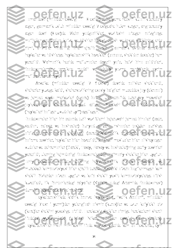 Homer davri (miloddan avvalgi 11—8-asrlar) da bo yama naqshli kulollik taraqqiyʻ
etgan,   geometrik   uslub   miloddan   avvalgi   7-asrgacha   hukm   surgan,   eng   taraqqiy
etgan   davri   (8-asr)da   %abr   yodgorliklari   vazifasini   o tagan   ro zg orga	
ʻ ʻ ʻ
mo ljallangan   dipilon   ko za   va   idishlar   bezagi,   naqsh   va   inson   shaklining   aniq	
ʻ ʻ
ritmi,   chiziqlar   ifodaliligi   bilan   ajralib   turadi.   Geometrik   uslubda   terrakota
haykallar va idishlarga haykaltaroshlik bezaklari  (qopqoq, shakldor  dastalar) ham
yaratildi.   Me morlik   haqida   ma lumotlar   deyarli   yo q,   ba zi   bino   qoldiqlari,	
ʼ ʼ ʻ ʼ
ibodatxonalarning   terrakota   modeli   va   adabiy   yozma   manbalarda   ayrim
ma lumotlar uchraydi.	
ʼ
Arxaika   (miloddan   avvalgi   7—6-asrlar)   davrida   polislar   shakllandi,
shaharlar   yuzaga   keldi,   shaharsozlikning   asosiy   belgilari   muqaddas   joy   (akropol)
va   jamoat   savdo   markazlari   (agora)   bo lib,   ular   atrofida   turar   joy   mavzelari	
ʻ
joylashtirilgan,   shaharlar   bunyod   etilgan.   Yetakchi   o rinni   ibodatxonalar	
ʻ
(haykallari bo lgan „xudolar uyi“) egallagan.	
ʻ
Ibodatxonalar   bilan   bir   qatorda   turli   vazifalarni   bajaruvchi   jamoat   binolari   (teatr,
stadion,   palestr   va   boshqalar)   bunyod   etilgan.   Inshootlar   toshdan   qurishga
o tilgach,   order   turlari   shakllandi   (qarang	
ʻ   Me morlik   orderlari	ʼ ),   ibodatxonalar
bo rtma tasvirlar, haykallar bilan bezatildi; dahshatli maxluqlar bilan olishayotgan	
ʻ
xudolar va qahramonlar (Gerakl, Tesey, Persey va boshqalar)ning qat iy tasvirlari	
ʼ
yaratildi; ularning hajmdorligi ibodatxonalardagi me moriy shakllar bilan uyg un.	
ʼ ʻ
Ioniy   uslubidagi   ibodatxonalarning   haykaltaroshlik   frizlari   dinamikasi   va
murakkab kompozitsiyasi bilan ajralib turadi. Dastlabki o zaro bog lanmagan kam	
ʻ ʻ
shaklli   frizlardan   o zaro   uyg un   va   ko p   shaklli   yaxlit   kompozitsiyalarga   o tish	
ʻ ʻ ʻ ʻ
kuzatiladi,   ilk   frontonlardagi   relyeflar   (Kerkira   o.dagi   Artemida   ibodatxonasi)
dumaloq haykallar bilan almashadi.
Haykaltaroshlikda   kichik   bronza   haykallar   („Fivalik   Apolon“,   miloddan
avvalgi   7-asr   1-yarmi)dan   yalang och   o smir   (kuros)lar   va   uzun   ko ylakli   qiz	
ʻ ʻ ʻ
(kora)lar   shaklini   yasashga   o tildi.  Harakatsiz   shakllar  o rniga harakatlarni  shartli	
ʻ ʻ
ifodalash   yuzaga   keldi   („Delosli   Nike“,   miloddan   avvalgi   6-asr   o rtalari).	
ʻ
Haykaltaroshlar   inson   mimikasini   ifoda   vositasi   sifatida   kam   qo llasalarda,   ayni	
ʻ
24 