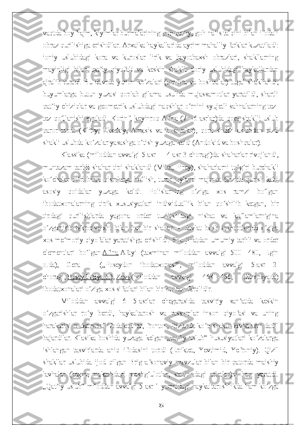 vaqtda boy hajm, kiyimlar burmalarining goh qat iy, goh nafis talqini bilan ifodaliʼ
obraz qurilishiga erishdilar. Arxaika haykallarida ayrim mahalliy farklar kuzatiladi:
ioniy   uslubidagi   kora   va   kuroslar   lirik   va   hayotbaxsh   obrazlari,   shakllarning
mayinligi   bilan   qat iy   qiyofali   va   keskin   shaklli   doriy   uslubidagi   haykallardan	
ʼ
ajralib   turadi.   Bu   davrda   yunon   ko zalari   (amfora   va   boshqalar)   tugal   shakllandi,	
ʻ
buyumlarga   butun   yuzasi   qoplab   gilama   usulida   mujassamotlar   yaratildi,   shartli
qat iy chiziqlar va geometrik uslubdagi  naqshlar o rnini syujetli sahnalarning tez-	
ʼ ʻ
tez   qo llanishi   egaladi.   Korinf,   keyinroq   Afina   (7—6-asrlar)da   qora   shaklli   uslub	
ʻ
qaror   topdi   (Klitiy,   Eksekiy,   Amasis   va   boshqalar),   qora   shakli   uslubdan   qizil
shakli uslubda ko zalar yasashga o tish yuzaga keldi (Andokid va boshqalar).	
ʻ ʻ
Klassika (miloddan avvalgi 5-asr   — 4-asr 3-choragi)da shaharlar rivojlandi,
muntazam  tarhli  shahar  tipi  shaklandi  (Milet, Pirey), shaharlarni  to g ri  burchakli	
ʻ ʻ
ko chalar   to ri   bilan   qismlarga   bo lish,   turar   joylarni   majmua   tarzida   qurish   kabi	
ʻ ʻ ʻ
asosiy   qoidalar   yuzaga   keldi.   Polislarning   o ziga   xos   ramzi   bo lgan	
ʻ ʻ
ibodatxonalarning   tipik   xususiyatlari   individuallik   bilan   qo shilib   ketgan,   bir	
ʻ
tipdagi   qurilishlarda   yagona   order   tuzilishidagi   nisbat   va   ko lamlarnigina	
ʻ
o zgartirib   takrorlanishi   bilan   har   bir   shahar	
ʻ   —   davlat   bosh   inshootlarida   o ziga	ʻ
xos  me moriy qiyofalar  yaratishga  erishildi.  Shu  jihatdan umumiy  tarhli   va order	
ʼ
elementlari   bo lgan	
ʻ   Afina   Afayi   (taxminan   miloddan   avvalgi   500—480,   Egin
o.da),   Gera   II   („Poseydon   ibodatxonasi“,   miloddan   avvalgi   5-asr   2-
choragi,   Poseydoniyada ),   Zevs   (miloddan   avvalgi   468—456,   Olimpiyada)
ibodatxonalari o ziga xos sifatlari bilan bir-biridan farqlidir.
ʻ
Miloddan   avvalgi   6—5-asrlar   chegarasida   tasviriy   san atda   keskin	
ʼ
o zgarishlar   ro y   berdi,   haykaltarosh   va   rassomlar   inson   qiyofasi   va   uning	
ʻ ʻ
harakatini mukammal ifoda etdilar, fronton, frizlarda ko p shaklli lavhalarni dadil	
ʻ
bajardilar.   Klasika   boshida   yuzaga   kelgan   „qat iy   uslub“   hususiyatlari   ko zalarga	
ʼ ʻ
ishlangan   tasvirlarda   aniq   ifodasini   topdi   (Epiktet,   Yevtimid,   Yefroniy).   Qizil
shakllar   uslubida   ijod   qilgan   Brig   afsonaviy   mavzular   bilan   bir   qatorda   maishiy
lavhalar   (bazm,   maktabdagi   mashg ulotlar,   stadiondagi   atletlar)ni   ham   yaratdi.	
ʻ
„Qat iy uslub“ miloddan avvalgi 5-asr 1-yarmidagi haykaltaroshlikda ham ko zga	
ʼ ʻ
25 