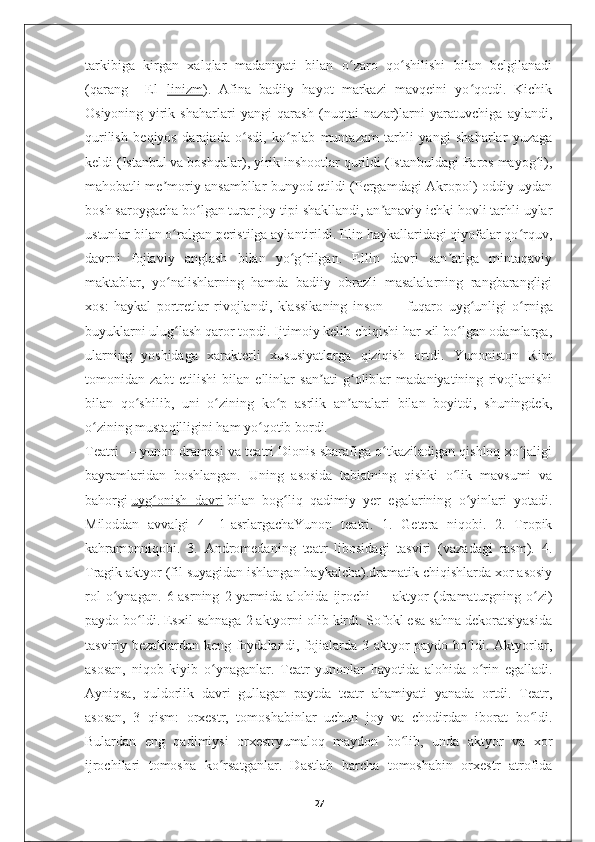 tarkibiga   kirgan   xalqlar   madaniyati   bilan   o zaro   qo shilishi   bilan   belgilanadiʻ ʻ
(qarang   [[El[[ linizm ).   Afina   badiiy   hayot   markazi   mavqeini   yo qotdi.   Kichik	
ʻ
Osiyoning   yirik   shaharlari   yangi   qarash   (nuqtai   nazar)larni   yaratuvchiga   aylandi,
qurilish   beqiyos   darajada   o sdi,   ko plab   muntazam   tarhli   yangi   shaharlar   yuzaga	
ʻ ʻ
keldi (Istanbul va boshqalar), yirik inshootlar qurildi (Istanbuldagi Faros mayog i),	
ʻ
mahobatli me moriy ansambllar bunyod etildi (Pergamdagi Akropol) oddiy uydan	
ʼ
bosh saroygacha bo lgan turar joy tipi shakllandi, an anaviy ichki hovli tarhli uylar	
ʻ ʼ
ustunlar bilan o ralgan peristilga aylantirildi. Elin haykallaridagi qiyofalar qo rquv,	
ʻ ʻ
davrni   fojiaviy   anglash   bilan   yo g rilgan.   Ellin   davri   san atiga   mintaqaviy	
ʻ ʻ ʼ
maktablar,   yo nalishlarning   hamda   badiiy   obrazli   masalalarning   rangbarangligi	
ʻ
xos:   haykal   portretlar   rivojlandi,   klassikaning   inson   —   fuqaro   uyg unligi   o rniga	
ʻ ʻ
buyuklarni ulug lash qaror topdi. Ijtimoiy kelib chiqishi har xil bo lgan odamlarga,	
ʻ ʻ
ularning   yoshidaga   xarakterli   xususiyatlarga   qiziqish   ortdi.   Yunoniston   Rim
tomonidan   zabt   etilishi   bilan   ellinlar   san ati   g oliblar   madaniyatining   rivojlanishi	
ʼ ʻ
bilan   qo shilib,   uni   o zining   ko p   asrlik   an analari   bilan   boyitdi,   shuningdek,	
ʻ ʻ ʻ ʼ
o zining mustaqilligini ham yo qotib bordi.	
ʻ ʻ
Teatri   — yunon dramasi va teatri Dionis sharafiga o tkaziladigan qishloq xo jaligi	
ʻ ʻ
bayramlaridan   boshlangan.   Uning   asosida   tabiatning   qishki   o lik   mavsumi   va	
ʻ
bahorgi   uyg onish   davri	
ʻ   bilan   bog liq   qadimiy   yer   egalarining   o yinlari   yotadi.	ʻ ʻ
Miloddan   avvalgi   4—1-asrlargachaYunon   teatri.   1.   Getera   niqobi.   2.   Tropik
kahramonniqobi.   3.   Andromedaning   teatr   libosidagi   tasviri   (vazadagi   rasm).   4.
Tragik aktyor (fil suyagidan ishlangan haykalcha).dramatik chiqishlarda xor asosiy
rol   o ynagan.   6-asrning   2-yarmida   alohida   ijrochi	
ʻ   —   aktyor   (dramaturgning   o zi)	ʻ
paydo bo ldi. Esxil sahnaga 2 aktyorni olib kirdi. Sofokl esa sahna dekoratsiyasida	
ʻ
tasviriy bezaklardan keng foydalandi, fojialarda 3 aktyor paydo bo ldi. Aktyorlar,	
ʻ
asosan,   niqob   kiyib   o ynaganlar.   Teatr   yunonlar   hayotida   alohida   o rin   egalladi.	
ʻ ʻ
Ayniqsa,   quldorlik   davri   gullagan   paytda   teatr   ahamiyati   yanada   ortdi.   Teatr,
asosan,   3   qism:   orxestr,   tomoshabinlar   uchun   joy   va   chodirdan   iborat   bo ldi.	
ʻ
Bulardan   eng   qadimiysi   orxestryumaloq   maydon   bo lib,   unda   aktyor   va   xor	
ʻ
ijrochilari   tomosha   ko rsatganlar.   Dastlab   barcha   tomoshabin   orxestr   atrofida	
ʻ
27 