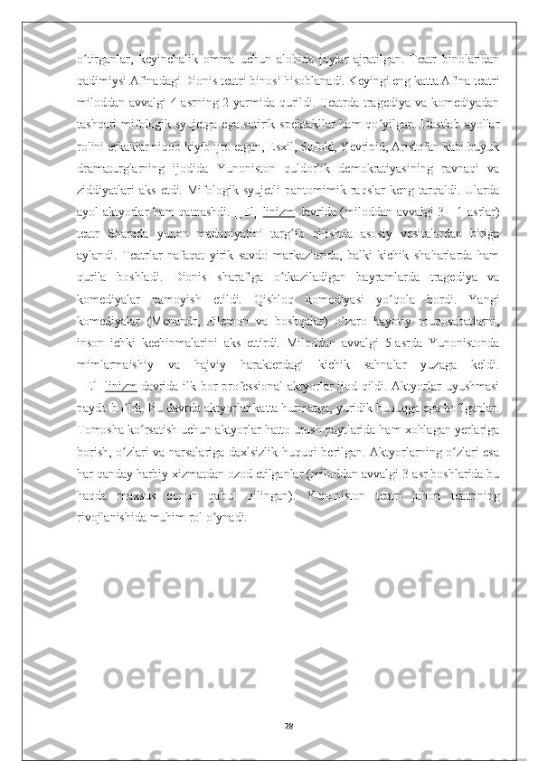 o tirganlar,   keyinchalik   omma   uchun   alohida   joylar   ajratilgan.   Teatr   binolaridanʻ
qadimiysi Afinadagi Dionis teatri binosi hisoblanadi. Keyingi eng katta Afina teatri
miloddan avvalgi  4-asrning 2-yarmida qurildi. Teatrda tragediya va komediyadan
tashqari mifologik syujetga ega satirik spektakllar ham qo yilgan. Dastlab ayollar	
ʻ
rolini erkaklar niqob kiyib ijro etgan, Esxil, Sofokl, Yevripid, Aristofan kabi buyuk
dramaturglarning   ijodida   Yunoniston   quldorlik   demokratiyasining   ravnaqi   va
ziddiyatlari   aks   etdi.   Mifologik   syujetli   pantomimik  raqslar   keng   tarqaldi.  Ularda
ayol aktyorlar ham qatnashdi. [[El[[ linizm   davrida (miloddan avvalgi 3—1-asrlar)
teatr   Sharqda   yunon   madaniyatini   targ ib   qilishda   asosiy   vositalardan   biriga	
ʻ
aylandi.   Teatrlar   nafaqat   yirik   savdo   markazlarida,   balki   kichik   shaharlarda   ham
qurila   boshladi.   Dionis   sharafiga   o tkaziladigan   bayramlarda   tragediya   va	
ʻ
komediyalar   namoyish   etildi.   Qishloq   komediyasi   yo qola   bordi.   Yangi	
ʻ
komediyalar   (Menandr,   Filemon   va   boshqalar)   o zaro   hayotiy   munosabatlarni,	
ʻ
inson   ichki   kechinmalarini   aks   ettirdi.   Miloddan   avvalgi   5-asrda   Yunonistonda
mimlarmaishiy   va   hajviy   harakterdagi   kichik   sahnalar   yuzaga   keldi.
[[El[[ linizm   davrida ilk bor professional  aktyorlar ijod qildi. Aktyorlar uyushmasi
paydo bo ldi. Bu davrda aktyorlar katta hurmatga, yuridik huquqga ega bo lganlar.	
ʻ ʻ
Tomosha ko rsatish uchun aktyorlar hatto urush paytlarida ham xohlagan yerlariga	
ʻ
borish, o zlari va narsalariga daxlsizlik huquqi berilgan. Aktyorlarning o zlari esa	
ʻ ʻ
har qanday harbiy xizmatdan ozod etilganlar (miloddan avvalgi 3-asr boshlarida bu
haqda   maxsus   qonun   qabul   qilingan).   Yunoniston   teatri   jahon   teatrining
rivojlanishida muhim rol o ynadi.	
ʻ
28 