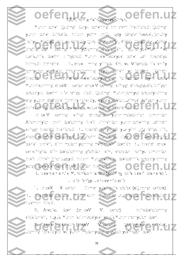 2.3.Yunon tarixini davrlashtirish.
Yunon   tarixi'   Qadimgi   dunyo   tarixining   bir   qismi   hisoblanadi. Qadimgi
yunon     tarixi     doirasida     Bolqon     yarim     oroli,     Egey     dengizi   havzasi,   janubiy
Italiya,  Sitsiliya oroli  va shimoliy Qora dengiz bo‘yi, Kichik  Osiyoning  g‘arbiy
qirg‘og‘idagi     qadimgi     jamiyatlaming   shakllanishi,     gullab-yashnashi     va
tushkunlik     davrini     o   ‘rganadi.   Yunon     sivilizatsiyasi     tarixi     uch     bosqichga
boiinadi:   birinchisi   —   bu er avII   ming  yillikda  Krit   va   Mikenada   ilk   sinfiy
jamiyatlar     va   davlat     birlashmalarining     paydo     boiishi     va     halokati.     Ikkinchi
bosqich   —     bu     Krit-Miken     sivilizatsiyasining     halokatidan     keyin     antik
Yunonistonning   er   avXII     asrdan   er   avIV   asrning     so‘nggi   choragigacha   bo‘lgan
taraqqiyot   davrini   o ‘z   ichiga   oladi.   Qadimgi   Yunon jamiyati taraqqiyotining
eng  yuqori  cho‘qqisi  ijtimoiy-iqtisodiy,  siyosiy  davlat tuzilmasi  bo‘lgan  yunon
polislarining  tug‘ilishi,  yuksalishi  va tushkunligi bosqichi boidi. 
Er   avIV     asrning     so‘ngi     choragida     yunon-makedonlar     tomonidan
Ahamoniylar     Eroni     davlatining     bosib     olinishidan     yunon   tarixining     uchinchi
so'nggi  bosqichi  boshlanadi.  Bu  bosqich  qariyb uch  yuz  yilni  ,o‘z  ichiga  olib,
sharq   va   g‘arb   madaniyati   unsurlarini o ‘z   ichiga   olgan   Ellin   davlatlarining
tashkil  topishi,  ellin  madani yatining   rivojlanishi   davridir.   Bu  bosqich   er avI
asr   so‘ngida     ellin   davlatlarining     g‘arbdan     Rim,     sharqdan     Parfiya     tomonidan
bosib  olinishi bilan tugaydi. Bolqon  Yunonistonida  davlatchilik  taraqqiyotining
yangi  davri taxminan  er avXI  asrdan  boshlanadi.  
Bu  davrdan  antik    Yunoniston  taraqqiyotining  polis  davri  boshlanadi.
U  o ‘z  ichiga  uch davmi oladi:
1.    Er avXI—IX   asrlar   —   Gomer   yoki   polis   arafasi («Qorongi   asrlar»).
Bu     bosqichda     Bolqon     Yunonistoni     hududida   urug‘-qabila     munosabatlari
hukmron  boiadi.
2.     Arxaika     davri     (er   avVIII—VI     asrlar)     —     polisdavlatlarning
shakllanishi,  Buyuk  Yunon  kolonizatsiyasi  va  ilk Yunon tiraniyalari  davri.
3.   Klassik  Yunoniston  (er avV—  TV  asrlar.)  —  Qadimgi yunon  polislari,
ularning  iqtisodiyoti  va  yunon  madaniyatining  gullab-yashnagan  davri.
29 