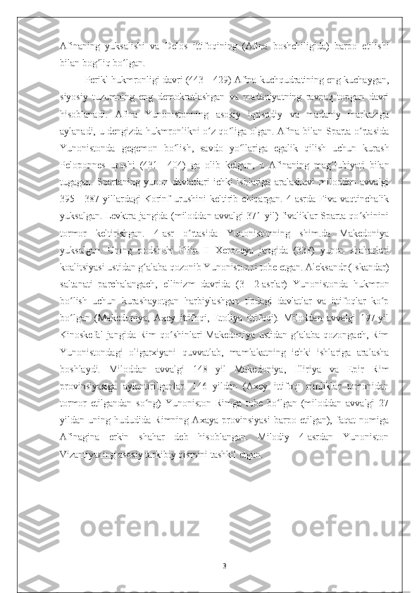 Afinaning   yuksalishi   va   Delos   ittifoqining   (Afina   boshchiligida)   barpo   etilishi
bilan bog liq bo lgan.ʻ ʻ
Perikl hukmronligi davri (443—429) Afina kuchqudratining eng kuchaygan,
siyosiy   tuzumning   eng   demokratlashgan   va   madaniyatning   ravnaq   topgan   davri
hisoblanadi.   Afina   Yunonistonning   asosiy   iqtisodiy   va   madaniy   markaziga
aylanadi, u dengizda hukmronlikni o z qo liga olgan. Afina bilan Sparta o rtasida	
ʻ ʻ ʻ
Yunonistonda   gegemon   bo lish,   savdo   yo llariga   egalik   qilish   uchun   kurash	
ʻ ʻ
Peloponnes   urushi   (431—404)   ga   olib   kelgan,   u   Afinaning   mag lubiyati   bilan	
ʻ
tugagan.   Spartaning   yunon   davlatlari   ichki   ishlariga   aralashuvi   miloddan   avvalgi
395—387  yillardagi   Korinf   urushini   keltirib  chiqargan.   4-asrda   Fiva   vaqtinchalik
yuksalgan. Levktra jangida (miloddan avvalgi 371-yil) fivaliklar Sparta qo shinini	
ʻ
tormor   keltirishgan.   4-asr   o rtasida   Yunonistonning   shim.da   Makedoniya	
ʻ
yuksalgan.   Uning   podshohi   Filip   II   Xeroneya   jangida   (338)   yunon   shaharlari
koalitsiyasi ustidan g alaba qozonib Yunonistonni tobe etgan. Aleksandr (Iskandar)	
ʻ
saltanati   parchalangach,   ellinizm   davrida   (3—2-asrlar)   Yunonistonda   hukmron
bo lish   uchun   kurashayotgan   harbiylashgan   tipdagi   davlatlar   va   ittifoqlar   ko p	
ʻ ʻ
bo lgan   (Makedoniya,   Axey   ittifoqi,   Etoliya   ittifoqi).   Miloddan   avvalgi   197-yil
ʻ
Kinoskefal   jangida  Rim   qo shinlari   Makedoniya   ustidan   g alaba   qozongach,   Rim	
ʻ ʻ
Yunonistondagi   oligarxiyani   quvvatlab,   mamlakatning   ichki   ishlariga   aralasha
boshlaydi.   Miloddan   avvalgi   148   yil   Makedoniya,   Illiriya   va   Epir   Rim
provinsiyasiga   aylantirilganlar.   146   yildan   (Axey   ittifoqi   rimliklar   tomonidan
tormor   etilgandan   so ng)   Yunoniston   Rimga   tobe   bo lgan   (miloddan   avvalgi   27	
ʻ ʻ
yildan   uning   hududida   Rimning   Axaya   provinsiyasi   barpo   etilgan),   faqat   nomiga
Afinagina   erkin   shahar   deb   hisoblangan.   Milodiy   4-asrdan   Yunoniston
Vizantiyaning asosiy tarkibiy qismini tashkil etgan.
3 