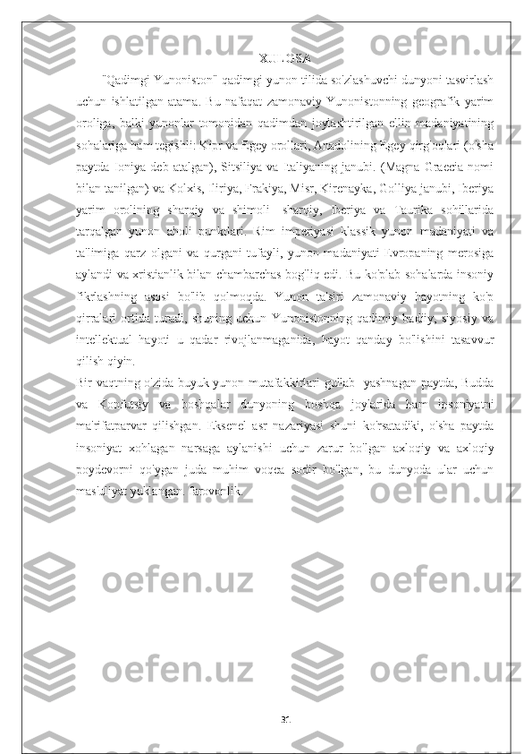 XULOSA
"Qadimgi Yunoniston"-qadimgi yunon tilida so'zlashuvchi dunyoni tasvirlash
uchun   ishlatilgan   atama.   Bu   nafaqat   zamonaviy   Yunonistonning   geografik   yarim
oroliga,   balki   yunonlar   tomonidan   qadimdan   joylashtirilgan   ellin   madaniyatining
sohalariga ham tegishli: Kipr va Egey orollari, Anadolining Egey qirg'oqlari (o'sha
paytda   Ioniya   deb   atalgan),   Sitsiliya   va   Italiyaning   janubi.   (Magna   Graecia   nomi
bilan tanilgan) va Kolxis, Iliriya, Frakiya, Misr, Kirenayka, Golliya janubi, Iberiya
yarim   orolining   sharqiy   va   shimoli   -sharqiy,   Iberiya   va   Taurika   sohillarida
tarqalgan   yunon   aholi   punktlari.   Rim   imperiyasi   klassik   yunon   madaniyati   va
ta'limiga   qarz   olgani   va   qurgani   tufayli,   yunon   madaniyati   Evropaning   merosiga
aylandi va xristianlik bilan chambarchas bog'liq edi. Bu ko'plab sohalarda insoniy
fikrlashning   asosi   bo'lib   qolmoqda.   Yunon   ta'siri   zamonaviy   hayotning   ko'p
qirralari   ortida   turadi,   shuning   uchun   Yunonistonning   qadimiy   badiiy,   siyosiy   va
intellektual   hayoti   u   qadar   rivojlanmaganida,   hayot   qanday   bo'lishini   tasavvur
qilish qiyin.
Bir vaqtning o'zida buyuk yunon mutafakkirlari gullab -yashnagan paytda, Budda
va   Konfutsiy   va   boshqalar   dunyoning   boshqa   joylarida   ham   insoniyatni
ma'rifatparvar   qilishgan.   Eksenel   asr   nazariyasi   shuni   ko'rsatadiki,   o'sha   paytda
insoniyat   xohlagan   narsaga   aylanishi   uchun   zarur   bo'lgan   axloqiy   va   axloqiy
poydevorni   qo'ygan   juda   muhim   voqea   sodir   bo'lgan,   bu   dunyoda   ular   uchun
mas'uliyat yuklangan. farovonlik.
31 