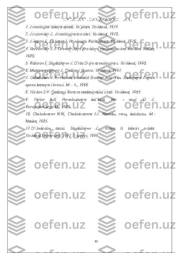 FOYDALANILGAN A DABIYOTLAR .
1. Arxeologlar hikoya qiladi. To’plam. Toshkent, 1974.
2. Arsixovskiy A. Arxeologiya asoslari. Toshkent, 1970.
3. Askarov A, Alьbaum L.Poseleniye Kuchuktepa. Tashkent, 1970.
4. Borisovskiy A.I. Drevneysheye proshloye chelovechestva. Moskva. Nauka,
1980.
5. Kabirov J, Sagdullayev A.O’rta Osiyo arxeologiyasi. Toshkent, 1990.
6. Muhammadjonov A. Qadimgi Buxoro. Toshkent, 1991.
7. Okladnikov A.P. Paleolit i mezolit Sredney Azii. Vkn. Srednyaya Aziya v
epoxu kamnya i bronzi. M. - L., 1966.
8. Tolstov S.P. Qadimgi Xorazm madaniyatini izlab. Toshkent, 1964.
9.   Taylor   E.B.   Pervobыtnaya   kul’tura.   Per.   s   angl.   D.   A.
Koropchevskogo.M., 1989.
10.   Cheboksarov   N.N.,   Cheboksarova   I.A.   Narodы,   rasы,   kulьturiы.   M.:
Nauka, 1985.
11.O’zbekiston   tarixi.   Sagdullayev   A.,   Eshov   B.   tahriri   ostida.
Toshkent.Universitet, 1997, 2-nashri, 1999.
32 