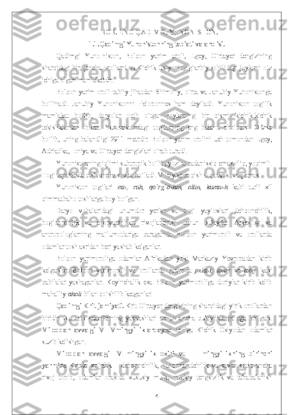 I BOB. ENG QADIMGI YUNONISTON.
1.1.Qadimgi Yunonistonning tabiati va aholisi.
Qadimgi   Yuno-niston,   Bolqon   yarim   oroli,   Egey,   O`rtayer   dengizining
sharqidagi bir qancha orollarni va Kichik Osiyoning g`arbiy sohilidagi joylarni o`z
ichiga olgan mamlakatdir.
Bolqon   yarim   oroli   tabiiy  jihatdan   Shimoliy,   o`rta  va   Janubiy   Yunonistonga
bo`linadi.   Janubiy   Yunonistonni   Peloponnes   ham   deyiladi.   Yunoniston   tog`lik
mamlakat   bo`lib,   daryolar   oqib   o`tgan   joylarning   bir   qismi   kichik-kichik
tekisliklardan   iborat.   Yunonistondagi   tog`larning   eng   baland   cho`qqisi   Olimp
bo`lib,   uning  balandligi   2911   metrdir.   Bolqon   yarim   orolini   uch  tomondan   Egey,
Adriatika, Ioniya va O`rtayer dengizlari o`rab turadi.
Yunonistonning iqlimi subtropik bo`lib, yozi u qadar issiq emas, iliq, yoqimli.
Tog` tepalarida qish ancha sovuq bo`ladi. Vodiylarda qish u qadar sovuq emas.
Yunoniston   tog`lari   mis,   ruh,   qo`rg`oshin,   oltin,   kumush   kabi   turli   xil
qimmatbaho toshlarga boy bo`lgan.  
Daryo   vohalaridagi   unumdor   yerlar   va   tog`   yaylovlari   dehqonchilik,
bog`dorchilik   va   chorvachilikni   rivojlantirish   uchun   qulaydir.   Arxeolog   va
antropologlarning   ma`lumotlariga   qaraganda   Bolqon   yarimoroli   va   orollarda
odamlar tosh asridan beri yashab kelganlar.
Bolqon   yarimoroliga   odamlar   Afrikadan   yoki   Markaziy   Yevropadan   kirib
kelganlar.   Bolqon   yarimoroli   va   orollarda   qadimda   pelast,   ioniy   va   axey   kabi
qabilalar   yashaganlar.   Keyinchalik   esa   Bolqon   yarimoroliga   doriylar   kirib   kelib
mahalliy  aholi  bilan qo`shilib ketganlar.
Qadimgi Krit jamiyati.  Krit O`rtayer dengizining sharqidagi yirik orollardan
biridir.   Bu   orol   odamlarning   yashashlari   uchun   ancha   qulayliklarga   ega   bo`lgan.
Miloddan   avvalgi   VI–Vmingyilliklardayoq   orolga   Kichik   Osiyodan   odamlar
suzib kelishgan.
Miloddan   avvalgi   IV   mingyillik   oxiri   va   III   mingyillikning   birinchi
yarmida   Kritda   xo`jalik   –   dehqonchilik,   hunarmandchilik   va   savdo-sotiq   ancha
rivoj   topib,   odamlar   orasida   xususiy   mulk,   mulkiy   tengsizlik   va   tabaqalanish
4 