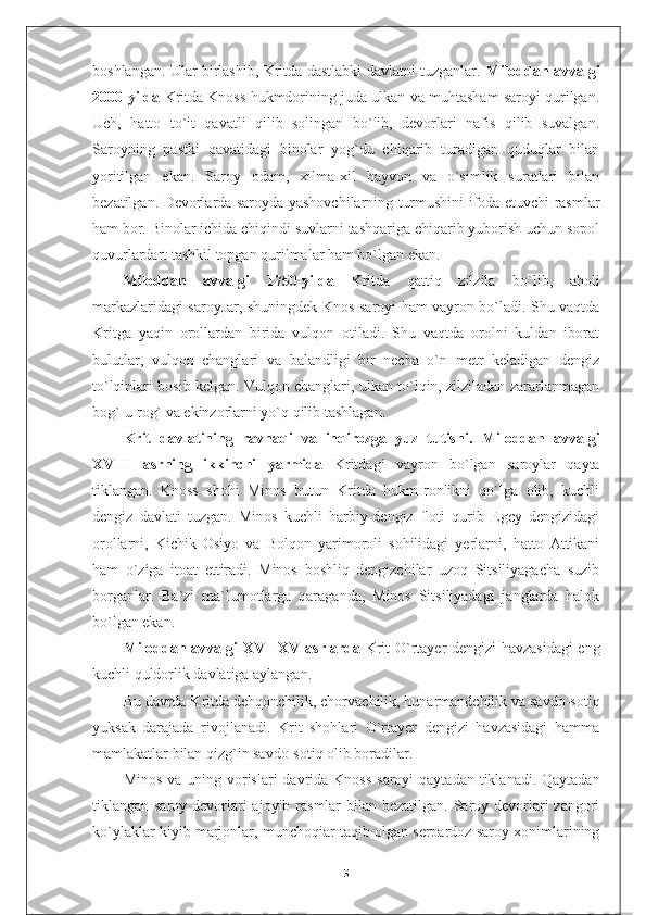 boshlangan. Ular birlashib, Kritda dastlabki davlatni tuzganlar.   Miloddan avvalgi
2000-yilda  Kritda Knoss hukmdorining juda ulkan va muhtasham saroyi qurilgan.
Uch,   hatto   to`it   qavatli   qilib   solingan   bo`lib,   devorlari   nafis   qilib   suvalgan.
Saroyning   pastki   qavatidagi   binolar   yog`du   chiqarib   turadigan   quduqlar   bilan
yoritilgan   ekan.   Saroy   odam,   xilma-xil   hayvon   va   o`simlik   suratlari   bilan
bezatilgan. Devorlarda saroyda yashovchilarning turmushini ifoda etuvchi rasmlar
ham bor. Binolar ichida chiqindi suvlarni tashqariga chiqarib yuborish uchun sopol
quvurlardart tashkil topgan qurilmalar ham bo`lgan ekan.
Miloddan   avvalgi   1750-yilda   Kritda   qattiq   zilzila   bo`lib,   aholi
markazlaridagi saroyJar, shuningdek Knos saroyi ham vayron bo`ladi. Shu vaqtda
Kritga   yaqin   orollardan   birida   vulqon   otiladi.   Shu   vaqtda   orolni   kuldan   iborat
bulutlar,   vulqon   changlari   va   balandligi   bir   necha   o`n   metr   keladigan   dengiz
to`lqinlari bosib kelgan. Vulqon changlari, ulkan to`lqin, zilziladan zararlanmagan
bog`-u rog` va ekinzorlarni yo`q qilib tashlagan.
Krit   davlatining   ravnaqi   va   inqirozga   yuz   tutishi.   Miloddan   avvalgi
XVIII   asrning   ikkinchi   yarmida   Kritdagi   vayron   bo`lgan   saroylar   qayta
tiklangan.   Knoss   shohi   Minos   butun   Kritda   hukm-ronlikni   qo`lga   olib,   kuchli
dengiz   davlati   tuzgan.   Minos   kuchli   harbiy-dengiz   floti   qurib   Egey   dengizidagi
orollarni,   Kichik   Osiyo   va   Bolqon   yarimoroli   sohilidagi   yerlarni,   hatto   Attikani
ham   o`ziga   itoat   ettiradi.   Minos   boshliq   dengizchilar   uzoq   Sitsiliyagacha   suzib
borganlar.   Ba`zi   ma`lumotlarga   qaraganda,   Minos   Sitsiliyadagi   janglarda   halok
bo`lgan ekan.
Miloddan avvalgi XVI–XV asrlarda   Krit O`rtayer dengizi havzasidagi eng
kuchli quldorlik davlatiga aylangan.
Bu davrda Kritda dehqonchilik, chorvachilik, hunarmandchilik va savdo-sotiq
yuksak   darajada   rivojlanadi.   Krit   shohlari   O`rtayer   dengizi   havzasidagi   hamma
mamlakatlar bilan qizg`in savdo-sotiq olib boradilar.
Minos  va uning vorislari  davrida Knoss  saroyi  qaytadan  tiklanadi. Qaytadan
tiklangan saroy devorlari  ajoyib rasmlar  bilan bezatilgan. Saroy devorlari zangori
ko`ylaklar kiyib marjonlar, munchoqiar taqib olgan serpardoz saroy xonimlarining
5 