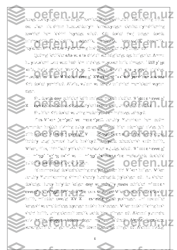 raqsga   tushayotgani   ifoda   etilgan   rasmlari   bilan   mashhurdir.   Devorlarning   birida
esa   ulkan   ola-chipor   buqaustidao`yin   ko`rsatayotgan   akrobat-o`yinchilarning
tasvirlari   ham   kishini   hayratga   soladi.   Krit   davlati   rivoj   topgan   davrda
to`qimachilik,   kulolchilik,   zargarlik,   miskarlik,   kemasozlik,   rassomlik,
haykaltaroshlik va tasviriy san`atning boshqa tarmoqlari rivoj topgan edi.
Qadimgi kritliklar «A» va «B» chiziqli xat belgilariga ega bo`lganlar. Ammo
bu   yozuvlarni   uzoq   vaqt   hech   kim   o`qishga   muyassar   bo`la   olmagan.   1953-yilga
kelib,   ingliz   olimlari   Ventris   va   Chadvik lar   chiziqli   «B»   yozuvni   o`qishga
muvaffaq   bo`ldilar.   Miloddan   avvalgi   XV   asrning   ikkinchi   yarmidan   boshlab
Krit   davlati   yemiriladi.   Zilzila,   vulqon   va   dengiz   to`lqinlari   mamlakatni   vayron
etgan.
Shu davrda  axey  qabilalari kelib orolga o`rnashib oladilar.  Miloddan avvalgi
XIII asrdan boshlab  esa Kritga doriylar bostirib kirib, uni ishg`ol qiladilar.
Shu bilan Krit davlati va uning madaniyati ham inqirozga uchraydi.
Pilos-Miken   jamiyati   va   madaniyati.   Janubiy   Yunoniston   ham   qadim
zamondan   boshlab   o`zining   qulay   geografik   muhiti   bilan   odamlarni   o`ziga   jalb
qilib   kelgan.   Miloddan   avvalgi   IV–III   mingyilliklarda   Janubiy   Yunonistonda
ibtidoiy   urug`   jamoasi   buzila   boshlaydi.   Jamiyatda   tabaqalanish   sodir   bo`lib,
Miken, Pilos, Tirinf kabi yirik aholi markazlari vujudga keladi.  Miloddan avvalgi
III   mingyillikning   oxiri   va   II   mingyillik   boshlarida   markazlarda   dastlabki
quldorlik davlatchalari tashkil topgan.
Peloponnesdagi davlatchalarning eng yiriklaridan biri   Miken   bo`lgan. Miken
Janubiy   Yunonistonning   shimoli-sharqiy   burchagida   joylashgan   edi.   Bu   shahar-
davlatiga   Dunay   bo`yidan   kelgan   axey   va   mahalliy   yunon   qabilalari   miloddan
avvalgi   III   mingyillikning   oxirida   asos   solganlar.   Miken   ham   quldorlik   davlati
bo`lib,   miloddan   avvalgi   XV–XIII   asrlarda   gullab-yashnagan.   Uni   oqsoqollar
kengashi va amaldorlarga tayangan podsho boshqargan. Miken podsholikning bosh
shahri   bo`lib,   uning   akropoli   tepalik   ustida   bino   qilingan   edi.   Akropol   yunoncha
so`z   bo`lib,   «yuqori   shahar »   degan   ma`noni   bildiradi.   Akropol   katta-katta
xarsanglar bilan urilgan mustahkam devor bilan o`rab olingan edi. Akropol bizdagi
6 