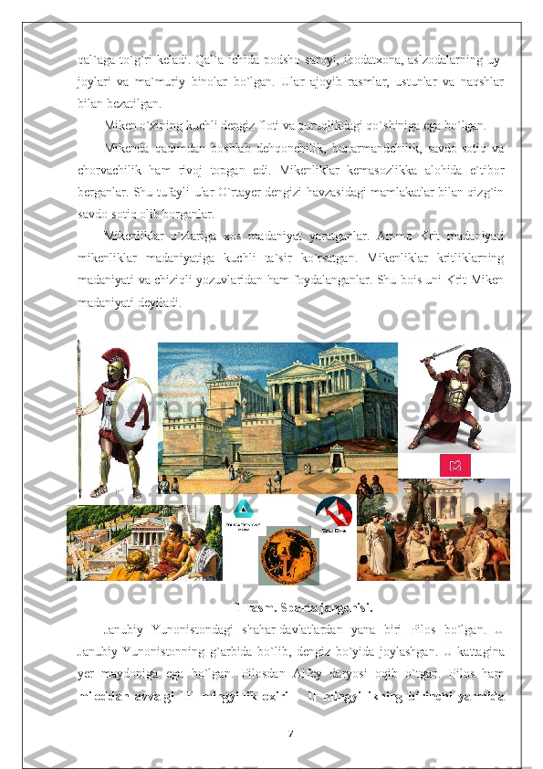 qal`aga to`g`ri keladi. Qal`a ichida podsho saroyi, ibodatxona, aslzodalarning uy-
joylari   va   ma`muriy   binolar   bo`lgan.   Ular   ajoyib   rasmlar,   ustunlar   va   naqshlar
bilan bezatilgan.
Miken o`zining kuchli dengiz floti va quruqlikdagi qo`shiniga ega bo`lgan.
Mikenda   qadimdan   boshlab   dehqonchilik,   hunarmandchilik,   savdo-sotiq   va
chorvachilik   ham   rivoj   topgan   edi.   Mikenliklar   kemasozlikka   alohida   e`tibor
berganlar. Shu tufayli ular O`rtayer dengizi havzasidagi mamlakatlar bilan qizg`in
savdo-sotiq olib borganlar.
Mikenliklar   o`zlariga   xos   madaniyat   yaratganlar.   Ammo   Krit   madaniyati
mikenliklar   madaniyatiga   kuchli   ta`sir   ko`rsatgan.   Mikenliklar   kritliklarning
madaniyati va chiziqli yozuvlaridan ham foydalanganlar. Shu bois uni Krit-Miken
madaniyati deyiladi.
1-rasm. Sparta jangchisi.
Janubiy   Yunonistondagi   shahar-davlatlardan   yana   biri   Pilos   bo`lgan.   U
Janubiy   Yunonistonning   g`arbida   bo`lib,   dengiz   bo`yida   joylashgan.   U   kattagina
yer   maydoniga   ega   bo`lgan.   Pilosdan   Alfey   daryosi   oqib   o`tgan.   Pilos   ham
miloddan   avvalgi   III   mingyillik   oxiri   –   II   mingyi ll ikning   birinchi   yarmida
7 