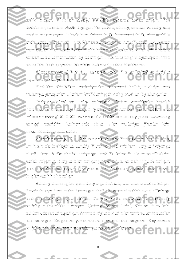 tashkil   topgan.   Miloddan   avvalgi   XVI–XIII   asrlarda   ravnaq   topgan.   Pilos
davlatining hukmdori  Vanka  deyilgan. Yer podsho, aihoniy, amaldor va oddiy xalq
orasida   taqsimlangan.   Pilosda   ham   dehqonchilik,   hunarmandchilik,   chor-vachilik
ancha  taraqqiy  etgan  edi. Pilosliklar   asosan  dengiz  va  quruqlik  orqali   uzoq-yaqin
mamlakatlar   bilan   savdo   ishlarini   olib   borganlar.   Davlat   va   xo`jalikning   barcha
sohalarida qullar mehnatidan foy-dalanilgan. Pilos podsholigi viloyatlarga bo`linib
uni noiblar bosh-qarganlar. Mamlakat hukmdori podsho hisoblangan.
Miloddan   avvalgi   XIV–XIII   asrlarga   kelib   Pilos   zaiflashadi   va   doriylar
hujumi natijasida yemiriladi.
Pilosliklar   Krit-Miken   madaniyatidan   bahramand   bo`lib,   o`zlariga   mos
madaniyat yaratganlar. Ular ham kritliklarning chiziqli yozuvidan foydalanganlar.
Doriylar   istilosi   va   uning   oqibatlari.   Qadim   zamohlardan   boshlab
Bolqondan   shimolda,   quyi   Dunay   bo`ylarida   doriy   qabilalari   yashar   edilar.   Ular
miloddan avvalgi XIII–XII  asrlarda   o`z boshlaridan ibtidoiy jatnoa tuzumining
so`nggi   bosqichini   kechirmoqda   edilar.   Ular   madaniyat   jihatdan   krit-
mikenliklardan orqada edilar.
Miloddan   avvalgi   XIII–XII   asrlarda   doriylar   Yunonistonga   bostirib   kirib,
uni   bosib   ola   boshlaydilar.   Janubiy   Yunoniston   va   Krit   ham   doriylar   ixtiyoriga
o`tadi.   Faqat   Attika   aholisi   doriylarga   qarshilik   ko`rsatib   o`z   mustaqilliklarini
saqlab   qolganlar.  Doriylar   bilan   bo`lgan  janglarda  juda  ko`p  aholi   halok  bo`lgan,
qishloq va shaharlar kuydirilib, vayron etilgan. Tokzorlar, zaytunzorlar va mevali
bog`lar xarob bo`lib qolgan.
Mahalliy aholining bir qismi doriylarga itoat etib, ular bilan aralashib ketgan.
Bosqinchilarga   itoat   etishni   istamagan   aholi   o`z   vatanini   tashlab   uzoq   o`lkalarga
bosh   olib   ketishga   majbur   bo`lgan.   Doriylar   istilosi   natijasida   Yunonistonning
xo`jaligi   tushkunlikka   uchragan.   Qadimgi   Miken,   Tirinf,   Krit   va   Pilos   kabi
quldorlik davlatlari tugatilgan. Ammo doriylar o`zlari bilan temir va temir qurollar
olib   kelishgan.   Kelgindilar   yunon   aholisi   bilan   aralashib   ketganlar.   Keyinchalik
xo`jalik ancha rivoj topgan va madaniyat qaytadan jonlangan.
8 