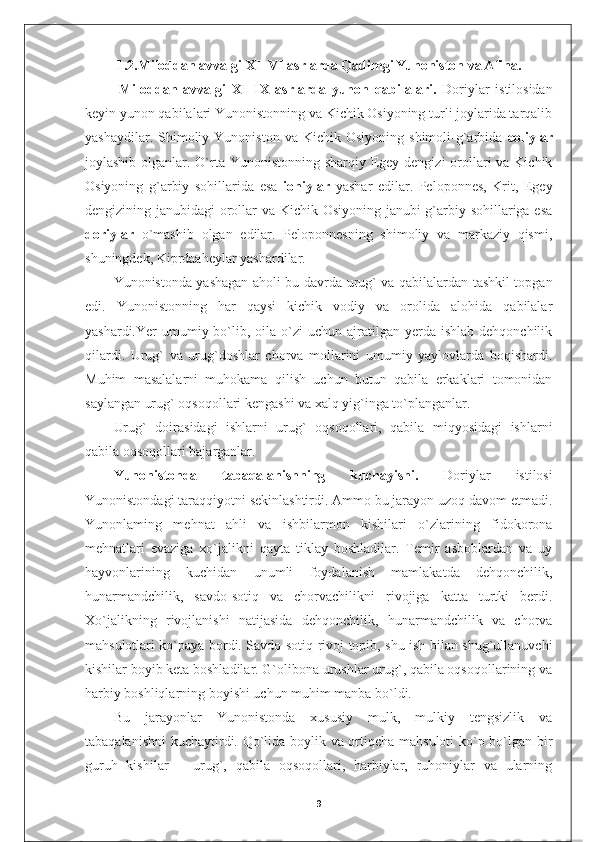 1.2. Miloddan avvalgi  XI–VI  asrlarda Qadimgi Yunoniston va Afina.
  Miloddan   avvalgi   XI–IX   asrlarda   yunon   qab il alari.   Doriylar   istilosidan
keyin yunon qabilalari Yunonistonning va Kichik Osiyoning turli joylarida tarqalib
yashaydilar.  Shimoliy  Yunoniston  va  Kichik  Osiyoning   shimoli-g`arbida   eoliylar
joylashib olganlar. O`rta Yunonistonning sharqiy Egey dengizi  orollari  va Kichik
Osiyoning   g`arbiy   sohillarida   esa   ioniylar   yashar   edilar.   Peloponnes,   Krit,   Egey
dengizining janubidagi orollar  va Kichik Osiyoning janubi-g`arbiy sohillariga esa
doriylar   o`mashib   olgan   edilar.   Peloponnesning   shimoliy   va   markaziy   qismi,
shuningdek, Kiprdaaheylar yashardilar.
Yunonistonda yashagan aholi bu davrda urug` va qabilalardan tashkil topgan
edi.   Yunonistonning   har   qaysi   kichik   vodiy   va   orolida   alohida   qabilalar
yashardi.Yer  umumiy  bo`lib,  oila  o`zi  uchun  ajratilgan yerda  ishlab  dehqonchilik
qilardi.   Urug`   va   urug`doshlar   chorva   mollarini   umumiy   yaylovlarda   boqishardi.
Muhim   masalalarni   muhokama   qilish   uchun   butun   qabila   erkaklari   tomonidan
saylangan urug` oqsoqollari kengashi va xalq yig`inga to`planganlar.
Urug`   doirasidagi   ishlarni   urug`   oqsoqollari,   qabila   miqyosidagi   ishlarni
qabila oqsoqollari bajarganlar.
Yunonistonda   tabaqalanishning   kuchayishi.   Doriylar   istilosi
Yunonistondagi taraqqiyotni sekinlashtirdi. Ammo bu jarayon uzoq davom etmadi.
Yunonlaming   mehnat   ahli   va   ishbilarmon   kishilari   o`zlarining   fidokorona
mehnatlari   evaziga   xo`jalikni   qayta   tiklay   boshladilar.   Temir   asboblardan   va   uy
hayvonlarining   kuchidan   unumli   foydalanish   mamlakatda   dehqonchilik,
hunarmandchilik,   savdo-sotiq   va   chorvachilikni   rivojiga   katta   turtki   berdi.
Xo`jalikning   rivojlanishi   natijasida   dehqonchilik,   hunarmandchilik   va   chorva
mahsulotlari ko`paya bordi. Savdo-sotiq rivoj topib, shu ish bilan shug`ullanuvchi
kishilar boyib keta boshladilar. G`olibona urushlar urug`, qabila oqsoqollarining va
harbiy boshliqlarning boyishi uchun muhim manba bo`ldi.
Bu   jarayonlar   Yunonistonda   xususiy   mulk,   mulkiy   tengsizlik   va
tabaqalanishni  kuchaytirdi. Qo`lida boylik va ortiqcha mahsuloti ko`p bo`lgan bir
guruh   kishilar   –   urug`,   qabila   oqsoqollari,   harbiylar,   ruhoniylar   va   ularning
9 