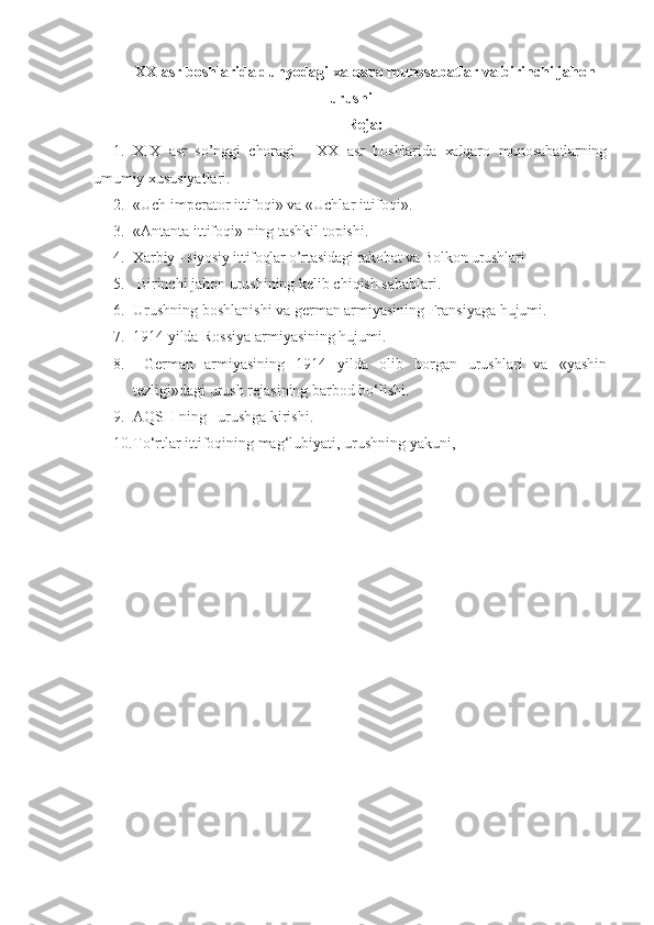 XX asr boshlarida dunyodagi xalqaro munosabatlar va birinchi jahon
urushi 
Reja:
1. XIX   asr   so’nggi   choragi   -   XX   asr   boshlarida   xalqaro   munosabatlarning
umumiy  xususiyatlari. 
2. «Uch imperator ittifoqi» va «Uchlar ittifoqi». 
3. «Antanta ittifoqi» ning tashkil topishi.
4. Xarbiy - siyosiy ittifoqlar o’rtasidagi rakobat va Bolkon urushlari 
5.   Birinchi jahon urushining kelib chiqish sabablari. 
6. Urushning boshlanishi va german armiyasining Fransiyaga hujumi.
7. 1914 yilda Rossiya armiyasining hujumi.
8.   German   armiyasining   1914   yilda   olib   borgan   urushlari   va   «yashin
tezligi»dagi urush rejasining barbod bo‘lishi.
9. AQSH ning   urushga kirishi.
10. To‘rtlar ittifoqining mag‘lubiyati, urushning yakuni, 