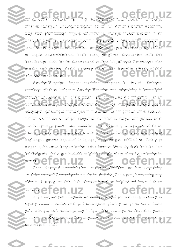 qo‘lga   kiritish   fransuzlarning   Longvi   va   Bris   temir   ruda   havzalarini   anneksiya
qilish va Fransiya bilan tuzgan chegarani Belfor, Tul, Verden shaharlari va Somma
daryosidan   g‘arbroqdagi   liniyaga   ko‘chirish   va   Fransiya   mustamlakalarini   bosib
olish,   Angliyaning   dengizdagi   hukmronligiga   chek   qo‘yish,   jahon   bozorlarida
ingliz konkurepsiyasini  zaiflashtirish, dengizlardagi tayach punktlarga ega bo‘lish
va   ingliz   mustamlakalarini   bosib   olish,   yengilgan   davlatlardan   millardlab
kontributsiya   olish,   barcha   dushmanlarni   zaiflashtirib,   «Buyuk   Germaniya»   ning
chetdan   hech   qanday   to‘sqinlik   sezmay   o‘n   yilliklar   davomida   taraqqiy   etishini
ta’minlashdan iborat edi.
Avstriya-Vengriya   imperialistlarining   bosqinchilik   dasturi   Serbiyani
anneksiya   qilish   va   Bolqonda   Avstriya-Vengriya   monarxiyasining   hukmronligini
o‘rnatishdan,   Rossiyadan   Polsha   podsholigi,   Podoliya   va   Volinni   tortib   olishdan
iborat   edi.   Avstriya-Vengriya   imperialistlari   milliy   ziddiyatlar   tufayli   ajralib
ketayotgan   gabsburglar   monarxiyasini   mustahkamlashning   birdan-bir   vositasi,   30
million   kishini   tashkil   qilgan   slavyanlar,   ruminlar   va   italyanlarni   yanada   ezish
mumkinligining   garovi   deb   qaradilar.   Bu   ishlarning   amalga   oshirilishidan
Germaniya   ham   manfaatdor   edi,   chunki   u   Avstriya   kapitali   bilan   chambarchas
bog‘langan   german   kapitalini   Bolqonga,   Egey   dengizi   sohillari   va   Turkiyaga
eksport qilish uchun keng imkoniyat ochib berar va Markaziy davlatlar bilan Fors
ko‘rfazigacha   cho‘zilgan   hududda   to‘g‘ridan-to‘g‘ri   aloqa   o‘rnatish   imkoniyatini
yaratar edi.
Chor   Rossiyasi   imperialistlari,   rus   pomeshchiklari   va   burjuaziyasining
urushdan maqsadi Germaniyaning qudratini sindirish, Galitsiyani, Nemanning quyi
okimini   Rossiyaga   qo‘shib   olish,   Konstantinopol   va   bo‘g‘ozlarni   bosib   olishdan
iborat edi.
Ingliz   burjuaziyasi   nihoyatda   tez   taraqqiy   qilayotgan   raqibining   iqtisodiy   va
siyosiy   qudratini   zaiflashtirishga,   Germaniyaning   harbiy   dengiz   va   savdo   flotini
yo‘q   qilishga,   neft   konlariga   boy   bo‘lgan   Mesopotamiya   va   Arabiston   yarim
orolini  bosib   olishga  hamda  Germaniyadan  uning  mustamlakalarini   tortib  olishga
erishmoqchi bo‘ldi. 