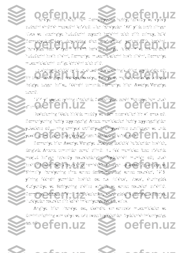   Fransiya   imperialistlari   ham   Germaniyaning   harbiy,   iqtisodiy   va   siyosiy
qudratini sindirish maqsadini ko‘zladi. Ular Fransiyadan 1871-yilda tortib olingan
Elzas   va   Lotaringiya   hududlarini   qaytarib   berishini   talab   qilib   qolmay,   balki
Germaniyadan   Reyn   daryosining   chap   qirg‘og‘idagi   yerlarni   olib   berishni,
Fransiyaga   Saar   viloyatini   qo‘shib   berishni,   Suriya,   Falastinni   va   boshqa   arab
hududlarini bosib olishni, Germaniya   mustamlakalarini bosib olishni, Germaniya
mustamlakalarini  qo‘lga kiritishni talab qildi.
 Urushning dastlabki oyida urushuvchi davlatlarning kuchlari quyidagicha edi;
bir   tomonda-Angliya,   Fransiya,   Rossiya,   Serbiya   va   majburan   urushga   tortilgan
Belgiya   turgan   bo‘lsa,   ikkinchi   tomonda-Germaniya   bilan   Avstriya-Vengriya
turardi.
1914-yil avgust oyining o‘rtalarida Germaniyaga qarshi Yaponiya ham urush
e’lon qildi.
Davlatlarning   ikkala   blokida   moddiy   va   odam   potensiallari   bir   xil   emas   edi.
Germaniyaning   harbiy   tayyorgarligi   Antata   mamlakatlari   harbiy   tayyorgarligidan
yuksakroq   edi.   Uning   armiyasi   artilleriya   bilan   yaxshiroq   qurollangan   va   unda
yaxshi ta’lim olgan ofitser hamda unterofitser kadrlar ko‘proq edi.
Germaniya bilan Avstriya-Vengriya urushniig dastlabki  haftalaridan boshlab,
dengizda   Antanta   tomonidan   qamal   qilindi.   Bu   ikki   mamlakat   faqat   o‘zlarida
mavjud   bo‘lgan   iqtisodiy   resurslardangina   foydalanishi   mumkin   edi;   urush
boshlarida ularning bu resurslariga nemislar bosib olgan Lyuksemburg, Belgiya va
Shimoliy   Fransiyaning   o‘nta   sanoat   departamentidagi   sanoat   resurslari,   1915-
yilning   ikkinchi   yarmidan   boshlab   esa   rus   Polshasi,   Litvasi,   shuningdek
Kurlyandiya   va   Serbiyaning   qishloq   xo‘jalik   va   sanoat   resurslari   qo‘shildi.
Germaniya   betaraf   qo‘shni   mamlakatlardan,   shuningdek,   Ruminiya,   Bolgariya,
Turkiyadan resurslar olib kelish imkoniyatiga ega edi, xolos.
Angliya   bilan   Fransiya   esa,   aksincha   son-sanoqsiz   mustamlakalar   va
dominionlarining xom ashyo va oziq-ovqat boyliklaridan foydalanish imkoniyatiga
ega edi. 