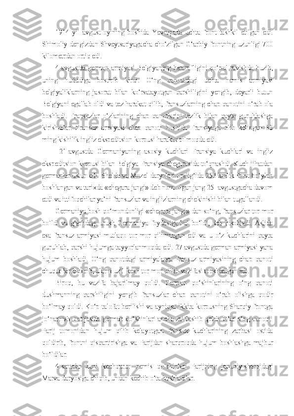 1914   yil   avgust   oyining   boshida   Yevropada   uchta   front   tashkil   etilgan   edi.
Shimoliy dengizdan Shveytsariyagacha cho‘zilgan G‘arbiy frontning uzunligi 700
kilometrdan ortiq edi.
4-avgustda  german armiyasi  Belgiyaning betarafligini qo‘pol  ravishda buzib,
uning   hududiga   bostirib   kirdi.   O‘ng   qanoatdagi   uchta   nemis   armiyasi
belgiyaliklarning   jasorat   bilan   ko‘rsatayotgan   qarshiligini   yengib,   deyarli   butun
Belgiyani egallab oldi va tez harakat qilib, fransuzlarning chap qanotini o‘rab ola
boshladi.   Fransuzlar   o‘zlarining   chap   qanotlarini   tezlik   bilan   qayta   guruhlashga
kirishdilar.   Fransuz   armiyasi   chap   qanoti   boshida   Fransiyaga   olib   kelingan   80
ming kishilik ingliz ekspeditsion korpusi harakat qilmoqda edi.
  21-avgustda   Germaniyaning   asosiy   kuchlari   Fransiya   kuchlari   va   ingliz
ekspeditsion korpusi bilan Belgiya-Fransiya chegarasida to‘qnashdi. Kuch jihatdan
germanlar ustun edi. Shelda va Mozel daryolari oralig‘ida 250 kmlik front bo‘ylab
boshlangan va tarixda «chegara jangi» deb nom olgan jang 25- avgustgacha davom
etdi va ittifoqchilar ya’ni fransuzlar va inglizlarning chekinishi bilan tugallandi.
Germaniya bosh qo‘mondonligi «chegara jangi» dan so‘ng, fransuzlar tor-mor
bo`ldi   va   g‘arbdagi   urush   Germaniya   foydasiga   hal   bo‘ldi,   deb   hisobladi.   Aslida
esa   fransuz   armiyasi   mutlaqo   tor-mor   qilinmagan   edi   va   u   o‘z   kuchlarini   qayta
guruhlab, qarshi hujumga tayyorlanmoqda edi. 27-avgustda german armiyasi yana
hujum   boshladi.   O‘ng   qanotdagi   armiyalarga   fransuz   armiyasining   chap   qanoti
chuqur kirib borib, ularni uzil-kesil tor-mor qilish vazifasi topshirilgan edi.
Biroq,   bu   vazifa   bajarilmay   qoldi.   German   qo‘shinlarining   o‘ng   qanoti
dushmanning   qarshiligini   yengib   fransuzlar   chap   qanotini   o‘rab   olishga   qodir
bo‘lmay qoldi. Ko‘p talofat berilishi va ayniqsa ikkita korpusning Sharqiy frontga
jo‘natilishi natijasida german qo‘shinlari ancha zaiflashib qoldi. Ular o‘ng qanotni
Parij   tomonidan   hujum   qilib   kelayotgan   fransuz   kuchlarining   zarbasi   ostida
qoldirib,   frontni   qisqartirishga   va   Parijdan   sharqroqda   hujum   boshlashga   majbur
bo‘ldilar.
4-sentabr   kuni   kechqurun   nemis   qo`shinlari   Parijning   janubiy-sharqidagi
Marva daryosiga chiqib, undan kechib o‘ta boshladilar. 