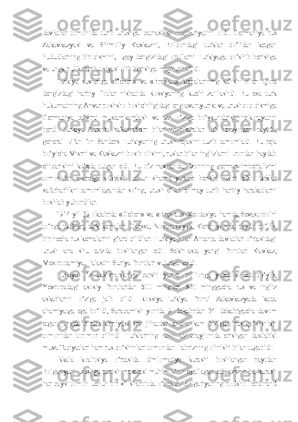davlatlar   tomonida   turib   urushga   qatnashish   majburiyatini   oldi.   Germaniya   rus
Zakavkazyasi   va   Shimoliy   Kavkazni,   Bolqondagi   turklar   qo‘lidan   ketgan
hududlarning   bir   qismini,   Egey   dengizidagi   orollarni   Turkiyaga   qo‘shib   berishga
va unga pul kontributsiyasi olib berishga  majbur bo‘ldi.
Turkiya   suvlariga   «Geben»   va   «Breslau»   kemalarining   kelishi   bilan   Qora
dengizdagi   harbiy   flotlar   nisbatida   Rossiyaning   kuchi   zaiflashdi.   Bu   esa   turk
hukumatining Anvar poshsho boshchiligidagi eng avantyurist va urushqoq qismiga
Germaniya   ta’sirni   mustamkamlash   va   uni   o‘ziga   bo‘ysundirish   imkoniyatini
berdi.   Turkiya   Antanta   hukumatlarn   bilan   muzokaralar   olib   borayotgan   paytda,
general   Lifan   fon   Sanders   Turkiyaning   urush   rejasini   tuzib   tamomladi.   Bu   reja
bo‘yicha Misrni va Kavkazni bosib olishni, ruslar bilan inglizlarni Erondan haydab
chiqarishni   ko‘zda   tutgan   edi.   Bu   o‘z   navbatida,   Eronning   german   imperializmi
tomonidan   asoratga   solinishi   uchun   sharoit   yaratib   berishi   lozim   edi.   Turklar
safarbarlikni   tamomlagandan   so‘ng,   urush   e’lon   qilmay   turib   harbiy   harakatlarni
boshlab yubordilar.
1914-yil   29-oktabrda   «Geben»   va   «Breslau»   Xeodasiya   hamda   Sevastopolni
to‘pga   tutdilar,   turk   kemalari   Odessa,   Novorossiysk,   Kerch   yonida   paydo   bo‘lib,
bir necha rus kemalarini g‘arq qildilar. Turkiya bilan Antanta davlatlari o‘rtasidagi
urush   ana   shu   tarzda   boshlangan   edi.   Sekin-asta   yangi   frontlar:   Kavkaz,
Mesopotamiya, Falastin-Suriya frontlari vujudga keldi.
Turkiya   o‘z   dushmanlariga   qarshi   yarim   millionga   yaqin   soldat   qo‘yib,
Yevropadagi   asosiy   frontlardan   500   mingdan   800   minggacha   rus   va   ingliz
askarlarini   o‘ziga   jalb   qildi.   Rossiya-Turkiya   fronti   Zakavkazyada   katta
ahamiyatga   ega   bo‘ldi,   Saraqamish   yonida   9-   dekabrdan   24-   dekabrgacha   davom
etgan   jangda   3-turk   armiyasi   son   jihatdan   ancha   kam   bo‘lgan   rus   qo‘shinlari
tomonidan   tor-mor   qilindi.   Turklarning   Eron   Ozorbayjonida   erishgan   dastlabki
muvaffaqiyatlari ham rus qo‘shinlari tomondan Tabrizning olinishi bilan tugatildi.
Ikkala   koalitsiya   o‘rtasida   dimlomatiya   kurashi   boshlangan   paytdan
Bolgariyani urushga tortish masalasi  muhim o‘rin egallagan edi, ammo bu kurash
har qaysi tomon uchun bir xil sharoitda o‘tmadi. Bolgariyaning podsho Ferdinand 