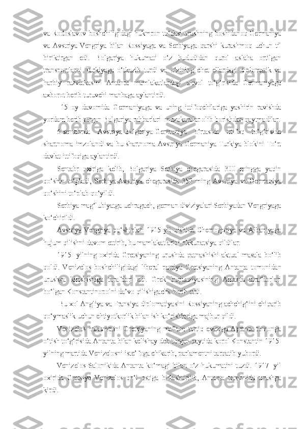 va Rodoslavov boshchiligidagi hukmron to‘dasi urushning boshidanoq Germaniya
va   Avstriya-Vengriya   bilan   Rossiyaga   va   Serbiyaga   qarshi   kurashmoq   uchun   til
biriktirgan   edi.   Bolgariya   hukumati   o‘z   hududidan   qurol   aslaha   ortilgan
transportlarni   Turkiyaga   o‘tkazib   turdi   va   o‘zining   chet   ellardagi   diplomatik   va
harbiy   razvetkasini   Antanta   mamlakatlardagi   ahvol   to‘g‘risida   Germaniyaga
axborot berib turuvchi manbaga aylantirdi.
  15   oy   davomida   Germaniyaga   va   uning   ittifoqchilariga   yashirin   ravishda
yordam berib turgan Bolgariya rahbarlari  muzokaralar olib borishdan qaytmadilar.
6-sentabrda   Avstriya-Bolgariya-Germaniya   o‘rtasida   ittifoq   to‘g‘risida
shartnoma   imzolandi   va   bu  shartnoma   Avstriya-Germaniya-Turkiya   blokini   To‘rt
davlat ittifoqiga aylantirdi.
Sentabr   oxiriga   kelib,   Bolgariya   Serbiya   chegarasida   300   mingga   yaqin
qo‘shin   to‘pladi,   Serbiya-Avstriya   chegarasida   350   ming   Avstriya   va   Germaniya
qo‘shini to‘plab qo‘yildi.
Serbiya mag‘lubiyatga uchragach, german diviziyalari Serbiyadan Vengriyaga
ko‘chirildi.
Avstriya-Vengriya   qo‘shinlari   1915   yil   qishida   Chernogoriya   va   Albaniyaga
hujum qilishni davom ettirib, bu mamlakatlarini okkupatsiya qildilar.
1915-   yilning   oxirida   Gretsiyaning   urushda   qatnashishi   aktual   masala   bo‘lib
qoldi.   Venizelos   boshchiligidagi   liberal   partiya   Gretsiyaning   Antanta   tomonidan
urushga   kirishishiga   tarafdori   edi.   Grek   burjuaziyasining   Antanta   tarafdorlari
bo‘lgan Konstantinopolni da’vo qilishigacha borib etdi.
 Bu xol Angliya va Fransiya diplomatiyasini Rossiyaning achchig‘ini chiqarib
qo‘ymaslik uchun ehtiyotkorlik bilan ish ko‘rishlariga majbur qildi.
Venizelos   hukumatini   Gretsiyaning   ma’lum   tortiq   evaziga   Aptanta   tomonga
o‘tish to‘g‘risida Antanta bilan kelishay deb turgan paytida korol Konstantin 1915-
yilning martida Venizelosni iste’foga chikarib, parlamentni tarqatib yubordi.
Venizelos   Salonikida   Antanta  ko‘magi  bilan  o‘z  hukumatini  tuzdi.  1917-   yil
oxirida   Gretsiya   Venizelos   qo‘l   ostiga   birlashtirilib,   Antanta   tomonida   urushga
kirdi. 