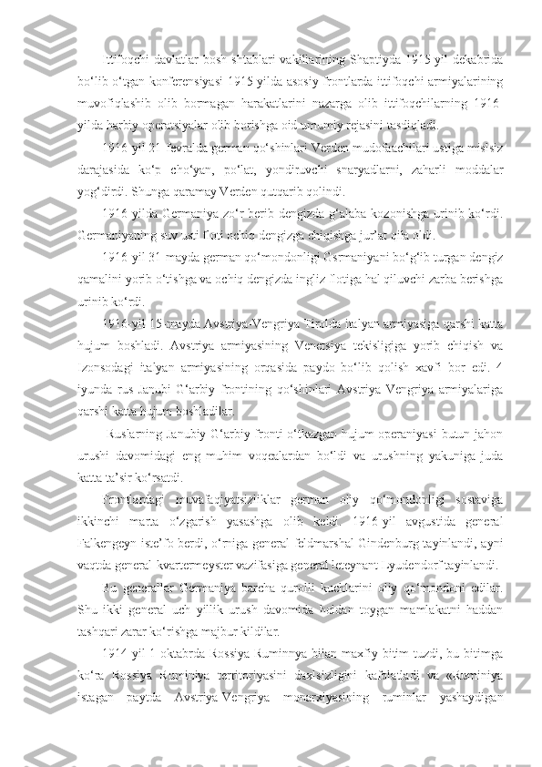 Ittifoqchi  davlatlar   bosh  shtablari  vakillarining Shaptiyda  1915-yil   dekabrida
bo‘lib o‘tgan konferensiyasi  1915-yilda asosiy frontlarda ittifoqchi armiyalarining
muvofiqlashib   olib   bormagan   harakatlarini   nazarga   olib   ittifoqchilarning   1916-
yilda harbiy operatsiyalar olib borishga oid umumiy rejasini tasdiqladi.
1916-yil 21-fevralda german qo‘shinlari Verden mudofaachilari ustiga mislsiz
darajasida   ko‘p   cho‘yan,   po‘lat,   yondiruvchi   snaryadlarni,   zaharli   moddalar
yog‘dirdi. Shunga qaramay Verden qutqarib qolindi.
1916-yilda  Germaniya zo‘r  berib dengizda  g‘alaba  kozonishga  urinib  ko‘rdi.
Germaniyaning suv usti floti ochiq dengizga chiqishga jur’at qila oldi.
1916-yil 31-mayda german qo‘mondonligi Gsrmaniyani bo‘g‘ib turgan dengiz
qamalini yorib o‘tishga va ochiq dengizda ingliz flotiga hal qiluvchi zarba berishga
urinib ko‘rdi.
1916-yil 15-mayda Avstriya-Vengriya Tirolda italyan armiyasiga qarshi katta
hujum   boshladi.   Avstriya   armiyasining   Venetsiya   tekisligiga   yorib   chiqish   va
Izonsodagi   italyan   armiyasining   orqasida   paydo   bo‘lib   qolish   xavfi   bor   edi.   4
iyunda   rus   Janubi-G‘arbiy   frontining   qo‘shinlari   Avstriya   Vengriya   armiyalariga
qarshi katta hujum boshladilar.
  Ruslarning Janubiy-G‘arbiy fronti o‘tkazgan hujum operaniyasi  butun jahon
urushi   davomidagi   eng   muhim   voqealardan   bo‘ldi   va   urushning   yakuniga   juda
katta ta’sir ko‘rsatdi.
Frontlardagi   muvafaqiyatsizliklar   german   oliy   qo‘mondonligi   sostaviga
ikkinchi   marta   o‘zgarish   yasashga   olib   keldi.   1916-yil   avgustida   general
Falkengeyn iste’fo berdi, o‘rniga general-feldmarshal Gindenburg tayinlandi, ayni
vaqtda general-kvartermeyster vazifasiga general leteynant Lyudendorf tayinlandi.
Bu   generallar   Germaniya   barcha   qurolli   kuchlarini   oliy   qo‘mondoni   edilar.
Shu   ikki   general   uch   yillik   urush   davomida   holdan   toygan   mamlakatni   haddan
tashqari zarar ko‘rishga majbur kildilar.
1914-yil  1-oktabrda  Rossiya  Ruminnya  bilan  maxfiy bitim  tuzdi, bu bitimga
ko‘ra   Rossiya   Ruminiya   territoriyasini   daxlsizligini   kafolatladi   va   «Ruminiya
istagan   paytda   Avstriya-Vengriya   monarxiyasining   ruminlar   yashaydigan 