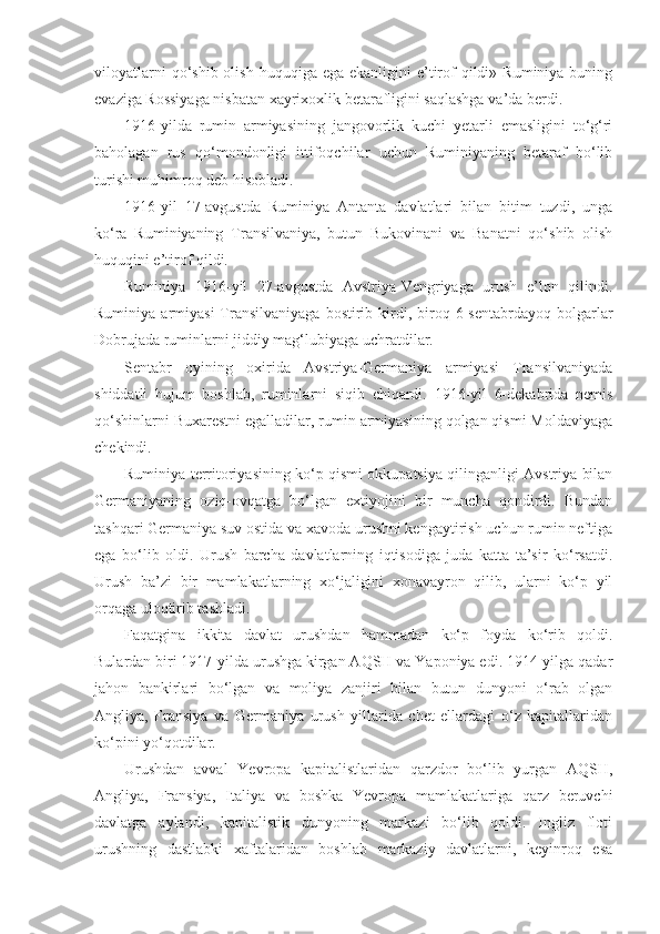 viloyatlarni   qo‘shib  olish  huquqiga  ega  ekanligini  e’tirof  qildi»  Ruminiya buning
evaziga Rossiyaga nisbatan xayrixoxlik betarafligini saqlashga va’da berdi.
1916-yilda   rumin   armiyasining   jangovorlik   kuchi   yetarli   emasligini   to‘g‘ri
baholagan   rus   qo‘mondonligi   ittifoqchilar   uchun   Ruminiyaning   betaraf   bo‘lib
turishi muhimroq deb hisobladi.
1916-yil   17-avgustda   Ruminiya   Antanta   davlatlari   bilan   bitim   tuzdi,   unga
ko‘ra   Ruminiyaning   Transilvaniya,   butun   Bukovinani   va   Banatni   qo‘shib   olish
huquqini e’tirof qildi.
Ruminiya   1916-yil   27-avgustda   Avstriya-Vengriyaga   urush   e’lon   qilindi.
Ruminiya  armiyasi  Transilvaniyaga  bostirib  kirdi,  biroq  6-sentabrdayoq  bolgarlar
Dobrujada ruminlarni jiddiy mag‘lubiyaga uchratdilar.
Sentabr   oyining   oxirida   Avstriya-Germaniya   armiyasi   Transilvaniyada
shiddatli   hujum   boshlab,   ruminlarni   siqib   chiqardi.   1916-yil   6-dekabrida   nemis
qo‘shinlarni Buxarestni egalladilar, rumin armiyasining qolgan qismi Moldaviyaga
chekindi.
Ruminiya territoriyasining ko‘p qismi okkupatsiya qilinganligi Avstriya bilan
Germaniyaning   oziq-ovqatga   bo‘lgan   extiyojini   bir   muncha   qondirdi.   Bundan
tashqari Germaniya suv ostida va xavoda urushni kengaytirish uchun rumin neftiga
ega   bo‘lib   oldi.   Urush   barcha   davlatlarning   iqtisodiga   juda   katta   ta’sir   ko‘rsatdi.
Urush   ba’zi   bir   mamlakatlarning   xo‘jaligini   xonavayron   qilib,   ularni   ko‘p   yil
orqaga uloqtirib tashladi.
Faqatgina   ikkita   davlat   urushdan   hammadan   ko‘p   foyda   ko‘rib   qoldi.
Bulardan biri 1917-yilda urushga kirgan AQSH va Yaponiya edi. 1914-yilga qadar
jahon   bankirlari   bo‘lgan   va   moliya   zanjiri   bilan   butun   dunyoni   o‘rab   olgan
Angliya,   Fransiya   va   Germaniya   urush   yillarida   chet   ellardagi   o‘z   kapitallaridan
ko‘pini yo‘qotdilar.
Urushdan   avval   Yevropa   kapitalistlaridan   qarzdor   bo‘lib   yurgan   AQSH,
Angliya,   Fransiya,   Italiya   va   boshka   Yevropa   mamlakatlariga   qarz   beruvchi
davlatga   aylandi,   kapitalistik   dunyoning   markazi   bo‘lib   qoldi.   Ingliz   floti
urushning   dastlabki   xaftalaridan   boshlab   markaziy   davlatlarni,   keyinroq   esa 