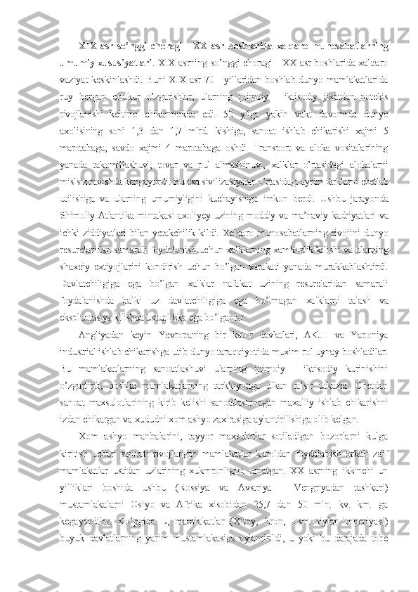 XIX   asr   so’nggi   choragi   -   XX   asr   boshlarida   xalqaro   munosabatlarning
umumiy xususiyatlari .   XIX asrning so’nggi choragi - XX asr boshlarida xalqaro
vaziyat keskinlashdi. Buni  XIX asr  70 - yillaridan boshlab dunyo mamlakatlarida
ruy   bergan   chukur   o’zgarishlar,   ularning   ijtimoiy   -   iktisodiy   jixatdan   notekis
rivojlanishi   keltirib   chikarmokda   edi.   50   yilga   yakin   vakt   davomida   dunyo
axolisining   soni   1,3   dan   1,7   mlrd.   kishiga,   sanoat   ishlab   chikarishi   xajmi   5
marotabaga,   savdo   xajmi   4   marotabaga   oshdi.   Transport   va   aloka   vositalarining
yanada   takomillashuvi,   tovar   va   pul   almashinuvi,   xalklar   o’rtasidagi   alokalarni
mislsiz ravishda kengaytirdi. Bu esa sivilizasiyalar  o’rtasidagi ayrim farklarni chetlab
utilishiga   va   ularning   umumiyligini   kuchayishiga   imkon   berdi.   Ushbu   jarayonda
Shimoliy Atlantika mintakasi axoliyey uzining moddiy   va ma’naviy kadriyatlari va
ichki ziddiyatlari  bilan yetakchilik kildi. Xalqaro   munosabatlarning  rivojini  dunyo
resurelaridan samarali foydalanish uchun  xalklarning xamkorlik kilishi va ularning
shaxeiy   extiyojlarini   kondirish   uchun   bo’lgan   xarakati   yanada   murakkablashtirdi.
Davlatchiligiga   ega   bo’lgan   xalklar   nafakat   uzining   resurelaridan   samarali
foydalanishda   balki   uz   davlatchiligiga   ega   bo’lmagan   xalklarni   talash   va
ekspluatasiya kilishda ustunlikka ega bo’lganlar.
Angliyadan   keyin   Yevropaning   bir   kator   davlatlari,   AKJII   va   Yaponiya
industrial  ishlab chikarishga utib dunyo taraqqiyotida muxim rol uynay boshladilar.
Bu   mamlakatlarning   sanoatlashuvi   ularning   ijtimoiy   -   iktisodiy   kurinishini
o’zgartirib,   boshka   mamlakatlarning   tarkkiyotiga   ulkan   ta’sir   utkazdi.   Chetdan
sanoat   maxsulotlarining   kirib   kelishi   sanoatlashmagan   maxalliy   ishlab   chikarishni
izdan chikargan va xududni xom ashyo zaxirasiga aylantirilishiga olib kelgan.
Xom   ashyo   manbalarini,   tayyor   maxsulotlar   sotiladigan   bozorlarni   kulga
kiritish   uchun   sanoati   rivojlangan   mamlakatlar   kuroldan   foydalanish   orkali   zaif
mamlakatlar   ustidan   uzlarining   xukmronligini   urnatgan.   XX   asrning   ikkinchi   un
yilliklari   boshida   ushbu   (Rossiya   va   Avstriya   -   Vengriyadan   tashkari)
mustamlakalarni   Osiyo   va   Afrika   xisobidan   25,7   dan   50   mln.   kv.   km.   ga
kegaytirdilar.   Ko’pgina   L,   mamlakatlar   (Xitoy,   Eron,   Usmoniylar   imperiyasi)
buyuk   davlatlarning   yarim   mustamlakasiga   aylantirildi,   u   yoki   bu   darajada   tobe 