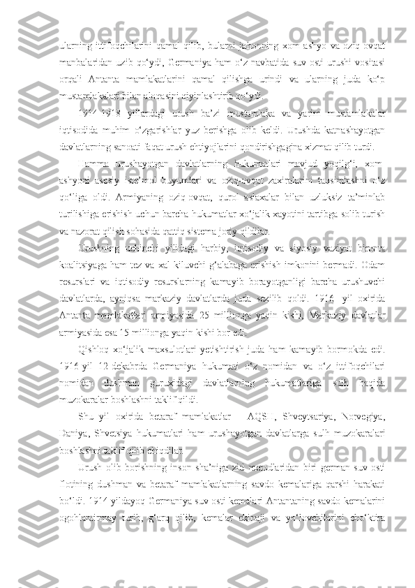 ularning   ittifoqchilarini   qamal   qilib,   bularni   jahonning   xom   ashyo   va   oziq-ovqat
manbalaridan   uzib   qo‘ydi,   Germaniya   ham   o‘z   navbatida   suv   osti   urushi   vositasi
orqali   Antanta   mamlakatlarini   qamal   qilishga   urindi   va   ularning   juda   ko‘p
mustamlakalari bilan aloqasini qiyinlashtirib qo‘ydi.
1914-1918   yillardagi   urush   ba’zi   mustamlaka   va   yarim   mustamlakalar
iqtisodida   muhim   o‘zgarishlar   yuz   berishga   olib   keldi.   Urushda   katnashayotgan
davlatlarning sanoati faqat urush ehtiyojlarini qondirishgagina xizmat qilib turdi.
Hamma   urushayotgan   davlatlarning   hukumatlari   mavjud   yoqilg‘i,   xom-
ashyoni   asosiy   iste’mol   buyumlari   va   oziq-ovqat   zaxiralarini   taqsimlashni   o‘z
qo‘liga   oldi.   Armiyaning   oziq-ovqat,   qurol   aslaxalar   bilan   uzluksiz   ta’minlab
turilishiga erishish uchun barcha hukumatlar xo‘jalik xayotini tartibga solib turish
va nazorat qilish sohasida qattiq sistema joriy qildilar.
Urushning   uchinchi   yilidagi   harbiy,   iqtisodiy   va   siyosiy   vaziyat   bironta
koalitsiyaga   ham   tez   va   xal   kiluvchi   g‘alabaga   erishish   imkonini   bermadi.   Odam
resurslari   va   iqtisodiy   resurslarning   kamayib   borayotganligi   barcha   urushuvchi
davlatlarda,   ayniqsa   markaziy   davlatlarda   juda   sezilib   qoldi.   1916-   yil   oxirida
Antanta   mamlakatlari   armiyasida   25   millionga   yaqin   kishi,   Markaziy   davlatlar
armiyasida esa 15 millionga yaqin kishi bor edi.
Qishloq   xo‘jalik   maxsulotlari   yetishtirish   juda   ham   kamayib   bormokda   edi.
1916-yil   12-dekabrda   Germaniya   hukumati   o‘z   nomidan   va   o‘z   ittifoqchilari
nomidan   dushman   guruxidagi   davlatlarning   hukumatlariga   sulh   haqida
muzokaralar boshlashni taklif qildi.
Shu   yil   oxirida   betaraf   mamlakatlar   –   AQSH,   Shveytsariya,   Norvegiya,
Daniya,   Shvetsiya   hukumatlari   ham   urushayotgan   davlatlarga   sulh   muzokaralari
boshlashni taklif qilib chiqdilar.
Urush   olib   borishning   inson   sha’niga   zid   metodlaridan   biri   german   suv   osti
flotining   dushman   va   betaraf   mamlakatlarning   savdo   kemalariga   qarshi   harakati
bo‘ldi. 1914-yildayoq Germaniya suv osti kemalari Antantaning savdo kemalarini
ogohlantirmay   turib,   g‘arq   qilib,   kemalar   ekipaji   va   yo‘lovchilarini   cho‘ktira 