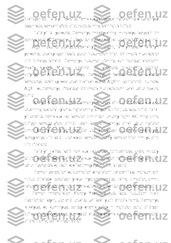 boshlagan edi. 1915 yil fevralida nemis suv osti kemasi inglizlarning «Luzitaniya»
degan katta kemasini g‘arq qildi, natijada ming kishi halok bo‘ladi.
  1917-yil   9-   yanvarda   Germaniya   imperiyasining   monarxiya   kengashi   bir
qarorga keldi va Germaniya 1- fevraldan cheksiz suv osti urushini boshlab yubordi.
AQSH hukumati urushga aralashish yo‘lini qidirib, 1916-yil dekabri 1917 -yil
yanvarida   urushayotgan   ikkala   guruh   hukumatlari   bilan   diplomatik   muzokaralar
olib   borishga   kirishdi.   Germaniya   hukumati   o‘zining   sulh   haqidagi   shartlarini
maxfiy   ravishda   Vilsonga   topshirdi.   Bu   shartlarda   bosqinchilik   talablari
qo‘yilgandi.   Ana   shu   bilan   birga   Germaniya   1-fevraldan   betaraf   davlatlar
kemalariga   qarshi   ayovsiz   urush   boshlash   xaqida   AQShni   ogohlantirdi.   Bu   narsa
AQSH   va   Germaniya   o‘rtasidagi   diplomatik   munosabatlarni   uzish   uchun   baxona
bo‘ldi.
1917-yil   6-aprelda   AQSH   Germaniyaga   urush   e’lon   qildi.Cheksiz   suv   osti
urushining dastlabki oylarida inglizlarning ko‘rgan talofoti juda katta bo‘ldi. 1917-
yil   aprelida   nemis   suv   osti   kemalari   tomonidan   umumiy   hajmi   870   ming   tonna
bo‘lgan   kemalar   g‘arq   qilindi.   Lekin   kemalarni   ximoya   qilish   uchun   inglizlar
tomonidan   o‘ylab   topilgan   metodlar   ular   ko‘rayotgan   talofotning   oydan-oyga
kamayishiga   olib   keldi.   Ular   savdo   kemalariii   harbiy   kemalar   bilan   himoya   qilib
olib o‘tishardi.
  1917-yil   oxiriga   kelib   ham   suv   osti   urushi   ittifoqchilarga   ancha   moddiy
talofot   keltirdi,   lekin   dushmanning   suv   osti   kemalari   ittifoqchilarning   kemalari
uchun ilgarigidek xalokatli xavf keltirmaydigan bo‘lib kolgandi.
  German   generallari   va   admirallari   «inglizlarni   ocharchilikka   mahkum   etib
nobud   qilishga»   qaratilgan   yovuz   niyatlarini   amalga   oshira   olmadilar,   ammo
ocharchilikning qattiq panjalari nemis xalqining bo‘ynidan bo‘g‘ib kelmokda edi.
German   imperialistlari   Sharqiy   Yevropada   juda   katta   hududlarni   bosib
olganlaridan   keyin,   ular   endi   urushda   uzil-kesil   yutib   chiqdik   hamda   Germaniya
Rossiyaga   va   Ruminiyaga   qanday   «nemis   sulhi»   ni   majburan   qabul   qildirgan
bo‘lsa,   g‘arbiy   davlatlarga   ham   xuddi   shunday   «nemis   sulhi»   ni   majburan   qabul
qildira olamiz, deb ishongan edilar. 