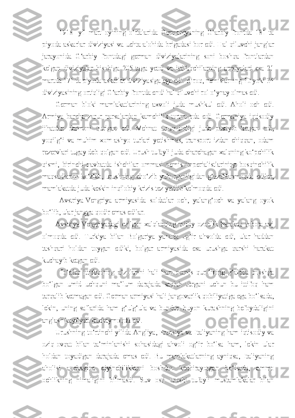   1918-   yil   mart   oyining   o‘rtalarida   Germaniyaning   G‘arbiy   frontda   181   ta
piyoda askarlar diviziyasi va uchta alohida brigadasi bor edi. Hal qiluvchi janglar
jarayonida   G‘arbiy   frontdagi   german   diviziyalarining   soni   boshqa   frontlardan
kelgan   diviziyalar   hisobiga   205   taga   yetdi   va   ittifoqchilarning   armiyalari   esa   21
martda 171 ta piyoda askarlar diviziyasiga ega edi. Biroq, nemislarning 10 yoki 34
diviziyasining ortiqligi G‘arbiy frontda endi hal qiluvchi rol o‘ynay olmas edi.
German   bloki   mamlakatlarining   axvoli   juda   mushkul   edi.   Aholi   och   edi.
Armiya   barcha   zarur   narsalardan   kamchilik   tortmoqda   edi.   Germaniya   iqtisodiy
jihatdan   darmoni   qurigan   edi.   Mehnat   unumdorligi   juda   pasayib   ketgan   edi,
yoqilg‘i   va   muhim   xom-ashyo   turlari   yetishmas,   transport   izdan   chiqqan,   odam
rezervlari tugay deb qolgan edi. Urush tufayli juda charchagan xalqning ko‘pchilik
qismi,   birinchi   navbatda   ishchilar   ommasi   nemis   imperialistlarining   bosqinchilik
maqsadlarini   ko‘zlab,   urushning   cho‘zib   yuborganligidan   g‘azablanmoqda   edilar,
mamlakatda juda keskin inqilobiy krizis tez yetilib kelmoqda edi.
  Avstriya-Vengriya   armiyasida   soldatlar   och,   yalang‘och   va   yalang   oyok
bo‘lib, ular jangga qodir emas edilar.
Avstriya-Vengriyadagi  ezilgan xalqlarning milliy ozodlik harakati  tobora avj
olmoqda   edi.   Turkiya   bilan   Bolgariya   yanada   og‘ir   ahvolda   edi,   ular   haddan
tashqari   holdan   toygan   ediki,   bolgar   armiyasida   esa   urushga   qarshi   harakat
kuchayib ketgan edi.
  To‘rtlar   ittifoqining   a’zolarini   hali   ham   nemis   qurolining   g‘alaba   qilishga
bo‘lgan   umid   uchquni   ma’lum   darajada   saqlab   turgani   uchun   bu   ittifoq   ham
tarqalib ketmagan edi. German armiyasi hali jangovarlik qobiliyatiga ega bo‘lsada,
lekin,   uning   saflarida   ham   g‘ulg‘ula   va   bundan   buyon   kurashning   befoydaligini
anglash kayfiyati kuchaymoqda edi.
Urushning to‘rtinchi yilida Angliya, Fransiya va Italiyaning ham iqtisodiy va
oziq-ovqat   bilan   ta’minlanishi   sohasidagi   ahvoli   og‘ir   bo‘lsa   ham,   lekin   ular
holdan   toyadigan   darajada   emas   edi.   Bu   mamlakatlarning   ayniqsa,   Italiyaning
aholisi   anchagina   qiyinchiliklarni   boshdan   kechirayotgan   bo‘lsada,   ammo
ochlikning   nimaligini   bilmasdi.   Suv   osti   urushi   tufayli   mustamlakalar   bilan 