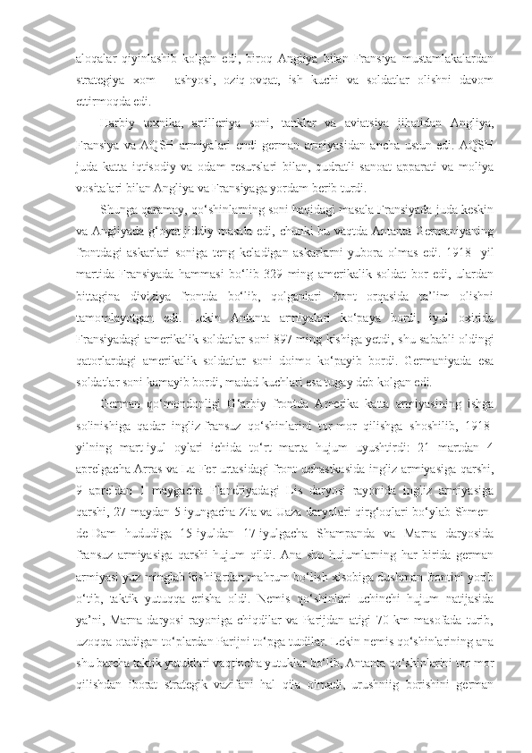 aloqalar   qiyinlashib   kolgan   edi,   biroq   Angliya   bilan   Fransiya   mustamlakalardan
strategiya   xom   -   ashyosi,   oziq-ovqat,   ish   kuchi   va   soldatlar   olishni   davom
ettirmoqda edi.
Harbiy   texnika,   artilleriya   soni,   tanklar   va   aviatsiya   jihatidan   Angliya,
Fransiya   va   AQSH   armiyalari   endi   german   armiyasidan   ancha   ustun   edi.   AQSH
juda   katta   iqtisodiy   va   odam   resurslari   bilan,   qudratli   sanoat   apparati   va   moliya
vositalari bilan Angliya va Fransiyaga yordam berib turdi.
Shunga qaramay, qo‘shinlarning soni haqidagi masala Fransiyada juda keskin
va Angliyada g‘oyat jiddiy masala edi, chunki bu vaqtda Antanta Germaniyaning
frontdagi   askarlari   soniga   teng   keladigan   askarlarni   yubora   olmas   edi.   1918   -yil
martida   Fransiyada   hammasi   bo‘lib   329   ming   amerikalik   soldat   bor   edi,   ulardan
bittagina   diviziya   frontda   bo‘lib,   qolganlari   front   orqasida   ta’lim   olishni
tamomlayotgan   edi.   Lekin   Antanta   armiyalari   ko‘paya   bordi,   iyul   oxirida
Fransiyadagi amerikalik soldatlar soni 897 ming kishiga yetdi, shu sababli oldingi
qatorlardagi   amerikalik   soldatlar   soni   doimo   ko‘payib   bordi.   Germaniyada   esa
soldatlar soni kamayib bordi, madad kuchlari esa tugay deb kolgan edi.
German   qo‘mondonligi   G‘arbiy   frontda   Amerika   katta   armiyasining   ishga
solinishiga   qadar   ingliz-fransuz   qo‘shinlarini   tor-mor   qilishga   shoshilib,   1918-
yilning   mart-iyul   oylari   ichida   to‘rt   marta   hujum   uyushtirdi:   21   martdan   4
aprelgacha Arras va La-Fer urtasidagi front uchastkasida ingliz armiyasiga qarshi,
9   apreldan   1   maygacha   Flandriyadagi   Lis   daryosi   rayonida   ingliz   armiyasiga
qarshi, 27 maydan 5 iyungacha Zia va Uaza daryolari qirg‘oqlari bo‘ylab Shmen-
de-Dam   hududiga   15-iyuldan   17-iyulgacha   Shampanda   va   Marna   daryosida
fransuz   armiyasiga   qarshi   hujum   qildi.   Ana   shu   hujumlarning   har   birida   german
armiyasi yuz minglab kishilardan mahrum bo‘lish xisobiga dushman frontini yorib
o‘tib,   taktik   yutuqqa   erisha   oldi.   Nemis   qo‘shinlari   uchinchi   hujum   natijasida
ya’ni,   Marna   daryosi   rayoniga   chiqdilar   va   Parijdan   atigi   70   km   masofada   turib,
uzoqqa otadigan to‘plardan Parijni to‘pga tutdilar. Lekin nemis qo‘shinlarining ana
shu barcha taktik yutuklari vaqtincha yutuklar bo‘lib, Antanta qo‘shinlarini tor-mor
qilishdan   iborat   strategik   vazifani   hal   qila   olmadi,   urushniig   borishini   german 